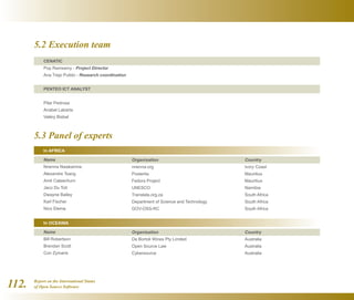 Report on the International Status
of Open Source Software112.
5.2 Execution team
5.3 Panel of experts
CENATIC
Pop Ramsamy - Project Director
Ana Trejo Pulido - Research coordination
PENTEO ICT ANALYST
Pilar Pedrosa
Anabel Labarta
Valéry Bisbal
Name
Nnenna Nwakanma
Alexandre Tsang
Amit Caleechurn
Jaco Du Toit
Dwayne Bailey
Karl Fischer
Nico Elema
Name
Bill Robertson
Brendan Scott
Con Zymaris
Organisation
nnenna.org
Posterita
Fedora Project
UNESCO
Translate.org.za
Department of Science and Technology
GOV-OSS-RC
Organisation
De Bortoli Wines Pty Limited
Open Source Law
Cybersource
Country
Ivory Coast
Mauritius
Mauritius
Namibia
South Africa
South Africa
South Africa
Country
Australia
Australia
Australia
In AFRICA
In OCEANIA
 