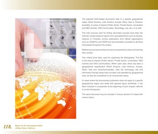 Report on the International Status
of Open Source Software118.
The selected OSS-related documents refer to a specific geographical
region (North America, Latin America, Europe, Africa, Asia or Oceania-
Australia), to areas of interest (Public Sector, Private Sector, Universities
and RD Centres, OSS Communities, Technology, Law, etc.) or to both.
The main sources used for finding secondary sources have been the
Internet, market research reports from specialized firms such as Gartner,
Optaros or Forrester, on-line publications from official organisations
such as CENATIC and OSOR and documentation provided by all those
interviewed throughout the project.
References aredocumented and areaccompanied bynotessummarising
their content.
Two criteria have been used for organising the bibliography. The first
is the area of interest (Public Sector, Private Sector, Universities, RD
Centres and OSS Communities). Within each area, there has been a
geographical classification (North America, Latin America, Europe,
Africa, Asia and Oceania-Australia). Only the technology, law and
Information Society areas have not been sub-classified by geographical
area, as they are considered to be cross-border topics.
In cases where the documented publication does not apply to a specific
geographical region and deals with general topics worldwide, it has
been included in a subsection at the beginning of each chapter, referred
to as the Introduction.
The same document may be included in various sections if it deals with
various topics.
 