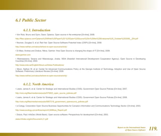 Report on the International Status
of Open Source Software 119.
6.1 Public Sector
	 6.1.1. Introduction
• Von Rotz, Bruno and Gynn, Dave. Optaros. Open source in the enterprise [On-line]. 2008.
http://files.optaros.com/Optaros%20White%20Paper%20-%20Open%20Source%20in%20the%20Enterprise%20_October%202008__EN.pdf
• Noonan, Douglas S. et al. Red Hat. Open Source Software Potential Index (OSPI) [On-line]. 2008.
http://www.redhat.com/about/where-is-open-source/activity/
• Di Maio, Andrea and Drakos, Nikos. Gartner. How Open Source is changing the shape of IT [On-line]. 2008.
www.gartner.com
• Weerawarana, Sanjiva and Weeratunga, Jivaka. SIDA (Swedish International Development Cooperation Agency). Open Source in Developing
Countries [On-line]. 2004.
http://www.sida.se/English/About-us/Sidas-Publications/
• Moon, Nathan W. et al. Center for Advanced Communications Policy at the Georgia Institute of Technology. Adoption and Use of Open Source
Software: Preliminary Literature Review [On-line]. 2008
http://www.redhat.com/about/where-is-open-source/activity/
	 6.1.2. North America
• Lewis, James A. et al. Center for Strategic and International Studies (CSIS). Government Open Source Policies [On-line]. 2007.
http://csis.org/files/media/csis/pubs/070820_open_source_policies.pdf
• Lewis, James A. et al. Center for Strategic and International Studies (CSIS). Government Open Source Policies [On-line]. 2008.
http://csis.org/files/media/csis/pubs/0807218_government_opensource_policies.pdf
• e-Cology. Corporation Open Source Business Opportunities for Canada’s Information and Communications Technology Sector. [On-line]. 2003.
http://www.ecology.ca/canfloss/report/CANfloss_Report.pdf
• Dravis, Paul. InfoDev (World Bank). Open source software: Perspectives for development [On-line]. 2003.
www.infodev.org/en/Document.21.pdf
 