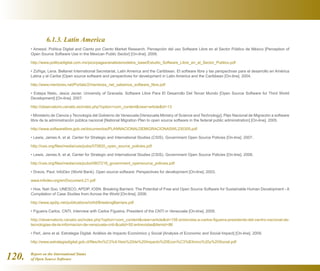 Report on the International Status
of Open Source Software120.
	 6.1.3. Latin America
• Amesol, Política Digital and Ciento por Ciento Market Research. Percepción del uso Software Libre en el Sector Público de México [Perception of
Open Source Software Use in the Mexican Public Sector] [On-line]. 2009.
http://www.politicadigital.com.mx/pics/pages/analisismodelos_base/Estudio_Software_Libre_en_el_Sector_Publico.pdf
• Zúñiga, Lena. Bellanet International Secretariat, Latin America and the Caribbean. El software libre y las perspectivas para el desarrollo en América
Latina y el Caribe [Open source software and perspectives for development in Latin America and the Caribbean [On-line]. 2004.
http://www.mentores.net/Portals/2/mentores_net_sabemos_software_libre.pdf
• Estepa Nieto, Jesús Javier. University of Granada. Software Libre Para El Desarrollo Del Tercer Mundo [Open Source Software for Third World
Development] [On-line]. 2007.
http://observatorio.cenatic.es/index.php?option=com_contentview=articleid=13
• Ministerio de Ciencia y Tecnología del Gobierno de Venezuela [Venezuela Ministry of Science and Technology]. Plan Nacional de Migración a software
libre de la administración pública nacional [National Migration Plan to open source software in the federal public administration] [On-line]. 2005.
http://www.softwarelibre.gob.ve/documentos/PLANNACIONALDEMIGRACIONASWL230305.pdf
• Lewis, James A. et al. Center for Strategic and International Studies (CSIS). Government Open Source Policies [On-line]. 2007.
http://csis.org/files/media/csis/pubs/070820_open_source_policies.pdf
• Lewis, James A. et al. Center for Strategic and International Studies (CSIS). Government Open Source Policies [On-line]. 2008.
http://csis.org/files/media/csis/pubs/0807218_government_opensource_policies.pdf
• Dravis, Paul. InfoDev (World Bank). Open source software: Perspectives for development [On-line]. 2003.
www.infodev.org/en/Document.21.pdf
• Hoe, Nah Soo. UNESCO, APDIP, IOSN. Breaking Barriers: The Potential of Free and Open Source Software for Sustainable Human Development - A
Compilation of Case Studies from Across the World [On-line]. 2006.
http://www.apdip.net/publications/ict4d/BreakingBarriers.pdf
• Figueira Carlos. CNTI. Interview with Carlos Figueira, President of the CNTI in Venezuela [On-line]. 2009.
http://observatorio.cenatic.es/index.php?option=com_contentview=articleid=156:entrevista-a-carlos-figueira-presidente-del-centro-nacional-de-
tecnologias-de-la-informacion-de-venezuela-cnti-catid=50:entrevistasItemid=86
• Perl, Jens et al. Estrategia Digital. Análisis de Impacto Económico y Social [Analysis of Economic and Social Impact] [On-line]. 2009.
http://www.estrategiadigital.gob.cl/files/An%C3%A1lisis%20de%20Impacto%20Econ%C3%B3mico%20y%20Social.pdf
 