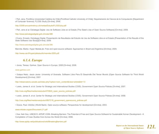 Report on the International Status
of Open Source Software 121.
• Perl, Jens. Pontificia Universidad Católica de Chile [Pontifical Catholic University of Chile]. Departamento de Ciencia de la Computación [Department
of Computer Science]. FLOSS Study [On-line]. 2008.
http://2008.encuentrolinux.cl/charlas/EstudioFLOSS-jhp.pdf
• Perl, Jens et al. Estrategia Digital. Uso de Software Libre en el Estado [The State's Use of Open Source Software] [On-line]. 2009.
http://www.estrategiadigital.gob.cl/node/386
• Evans, Ernesto. Estrategia Digital. Presentación de Resultados del Estudio de Uso de Software Libre en el Estado [Presentation of the Results of the
State Software Use Study][On-line]. 2009.
http://www.estrategiadigital.gob.cl/node/386
Mannila, Marko. Hyper MediaLab. Free and open-source software: Approaches in Brazil and Argentina [On-line]. 2005.
http://www.uta.fi/hyper/julkaisut/b/mannila-2005.pdf
	 6.1.4. Europe
• Jones, Teresa. Gartner. Open Source in Europe, 2008 [On-line]. 2008.
www.gartner.com
• Estepa Nieto, Jesús Javier. University of Granada. Software Libre Para El Desarrollo Del Tercer Mundo [Open Source Software for Third World
Development] [On-line]. 2007.
http://observatorio.cenatic.es/index.php?option=com_contentview=articleid=13
• Lewis, James A. et al. Center for Strategic and International Studies (CSIS). Government Open Source Policies [On-line]. 2007.
http://csis.org/files/media/csis/pubs/070820_open_source_policies.pdf
• Lewis, James A. et al. Center for Strategic and International Studies (CSIS). Government Open Source Policies [On-line]. 2008.
http://csis.org/files/media/csis/pubs/0807218_government_opensource_policies.pdf
• Dravis, Paul. InfoDev (World Bank). Open source software: Perspectives for development [On-line]. 2003.
www.infodev.org/en/Document.21.pdf
• Hoe, Nah Soo. UNESCO, APDIP, IOSN. Breaking Barriers: The Potential of Free and Open Source Software for Sustainable Human Development - A
Compilation of Case Studies from Across the World [On-line]. 2006.
http://www.apdip.net/publications/ict4d/BreakingBarriers.pdf
 