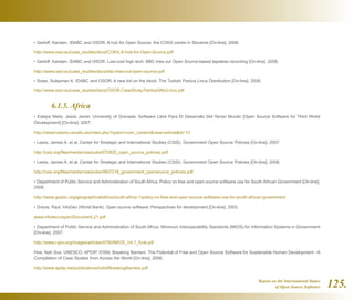 Report on the International Status
of Open Source Software 125.
• Gerloff, Karsten. IDABC and OSOR. A hub for Open Source: the COKS centre in Slovenia [On-line]. 2008.
http://www.osor.eu/case_studies/docs/COKS.A-hub-for-Open-Source.pdf
• Gerloff, Karsten. IDABC and OSOR. Low-cost high tech: BBC tries out Open Source-based tapeless recording [On-line]. 2008.
http://www.osor.eu/case_studies/docs/bbc-tries-out-open-source-pdf
• Sowe, Sulayman K. IDABC and OSOR. A new kid on the block: The Turkish Pardus Linux Distribution [On-line]. 2008.
http://www.osor.eu/case_studies/docs/OSOR.CaseStudy.PardusGNULinux.pdf
	 6.1.5. Africa
• Estepa Nieto, Jesús Javier. University of Granada. Software Libre Para El Desarrollo Del Tercer Mundo [Open Source Software for Third World
Development] [On-line]. 2007.
http://observatorio.cenatic.es/index.php?option=com_contentview=articleid=13
• Lewis, James A. et al. Center for Strategic and International Studies (CSIS). Government Open Source Policies [On-line]. 2007.
http://csis.org/files/media/csis/pubs/070820_open_source_policies.pdf
• Lewis, James A. et al. Center for Strategic and International Studies (CSIS). Government Open Source Policies [On-line]. 2008.
http://csis.org/files/media/csis/pubs/0807218_government_opensource_policies.pdf
• Department of Public Service and Administration of South Africa. Policy on free and open source software use for South African Government [On-line].
2006.
http://www.gossrc.org/geographical/africa/south-africa-1/policy-on-free-and-open-source-software-use-for-south-african-government
• Dravis, Paul. InfoDev (World Bank). Open source software: Perspectives for development [On-line]. 2003.
www.infodev.org/en/Document.21.pdf
• Department of Public Service and Administration of South Africa. Minimum Interoperability Standards (MIOS) for Information Systems in Government
[On-line]. 2007.
http://www.i-gov.org/images/articles/4760/MIOS_V4.1_final.pdf
Hoe, Nah Soo. UNESCO, APDIP, IOSN. Breaking Barriers: The Potential of Free and Open Source Software for Sustainable Human Development - A
Compilation of Case Studies from Across the World [On-line]. 2006.
http://www.apdip.net/publications/ict4d/BreakingBarriers.pdf
 