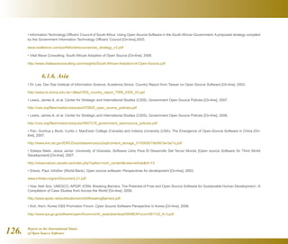 Report on the International Status
of Open Source Software126.
• Information Technology Officers’ Council of South Africa. Using Open Source Software in the South African Government. A proposed strategy compiled
by the Government Information Technology Officers’ Council [On-line].2003.
www.osalliance.com/portfolio/ediscourse/oss_strategy_v3.pdf
• Vital Wave Consulting. South African Adoption of Open Source [On-line]. 2006.
http://www.vitalwaveconsulting.com/insights/South-African-Adoption-of-Open-Source.pdf
	 6.1.6. Asia
• Dr. Lee, Der-Tsai Institute of Information Science, Academia Sinica. Country Report from Taiwan on Open Source Software [On-line]. 2003.
http://www.iis.sinica.edu.tw/~dtlee/OSS_country_report_TWN_0305_03.ppt
• Lewis, James A. et al. Center for Strategic and International Studies (CSIS). Government Open Source Policies [On-line]. 2007.
http://csis.org/files/media/csis/pubs/070820_open_source_policies.pdf
• Lewis, James A. et al. Center for Strategic and International Studies (CSIS). Government Open Source Policies [On-line]. 2008.
http://csis.org/files/media/csis/pubs/0807218_government_opensource_policies.pdf
• Pan, Guohua y Bonk, Curtis J. MacEwan College (Canada) and Indiana University (USA). The Emergence of Open-Source Software in China [On-
line]. 2007.
http://www.eric.ed.gov/ERICDocs/data/ericdocs2sql/content_storage_01/0000019b/80/3e/3a/1d.pdf
• Estepa Nieto, Jesús Javier. University of Granada. Software Libre Para El Desarrollo Del Tercer Mundo [Open source Software for Third World
Development] [On-line]. 2007.
http://observatorio.cenatic.es/index.php?option=com_contentview=articleid=13
• Dravis, Paul. InfoDev (World Bank). Open source software: Perspectives for development [On-line]. 2003.
www.infodev.org/en/Document.21.pdf
• Hoe, Nah Soo. UNESCO, APDIP, IOSN. Breaking Barriers: The Potential of Free and Open Source Software for Sustainable Human Development - A
Compilation of Case Studies from Across the World [On-line]. 2006.
http://www.apdip.net/publications/ict4d/BreakingBarriers.pdf
• Koh, Kern. Korea OSS Promotion Forum. Open Source Software Perspective in Korea [On-line]. 2006.
http://www.ipa.go.jp/software/open/forum/north_asia/download/5thNEAForum/061122_K-3.pdf
 