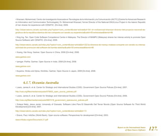 Report on the International Status
of Open Source Software 127.
• Khansari, Mohammad. Centro de InvestigaciónAvanzada en Tecnologías de la Información y la Comunicación (AICTC) [Centre forAdvanced Research
on Information and Communication Technologies]. Dr. Mohammad Khansari, former Director of the National GNU/Linux Project in the Islamic Republic
of Iran shares his experience with CENATIC. [On-line]. 2009.
http://observatorio.cenatic.es/index.php?option=com_contentview=articleid=341:dr-mohammad-khansari-director-del-proyecto-nacional-de-
gnulinux-de-la-republica-islamica-de-iran-comparte-con-cenatic-su-experienciacatid=50:entrevistasItemid=86
• King Ing, Tan. Open Code Software Competence Centre in Malaysia. The Director of MAMPU (Malaysia) shares her intense activity to promote Open
Source Software with CENATIC. [On-line]. 2009.
http://observatorio.cenatic.es/index.php?option=com_contentview=articleid=322:la-directora-de-mampu-malasia-comparte-con-cenatic-su-intensa-
actividad-de-promocion-del-software-de-fuentes-abiertascatid=50:entrevistasItemid=86
• Huang, Hai Hong. Gartner. Open Source in China, 2008 [On-line]. 2008.
www.gartner.com
• Iyengar, Partha. Gartner. Open Source in India, 2008 [On-line]. 2008.
www.gartner.com
• Aoyama, Hiroko and Iijima, Kimihiko. Gartner. Open Source in Japan, 2008 [On-line]. 2008.
www.gartner.com
	 6.1.7. Oceania-Australia
• Lewis, James A. et al. Center for Strategic and International Studies (CSIS). Government Open Source Policies [On-line]. 2007.
http://csis.org/files/media/csis/pubs/070820_open_source_policies.pdf
• Lewis, James A. et al. Center for Strategic and International Studies (CSIS). Government Open Source Policies [On-line]. 2008.
http://csis.org/files/media/csis/pubs/0807218_government_opensource_policies.pdf
• Estepa Nieto, Jesús Javier. University of Granada. Software Libre Para El Desarrollo Del Tercer Mundo [Open Source Software for Third World
Development] [On-line]. 2007.
http://observatorio.cenatic.es/index.php?option=com_contentview=articleid=13
• Dravis, Paul. InfoDev (World Bank). Open source software: Perspectives for development [On-line]. 2003.
www.infodev.org/en/Document.21.pdf
 