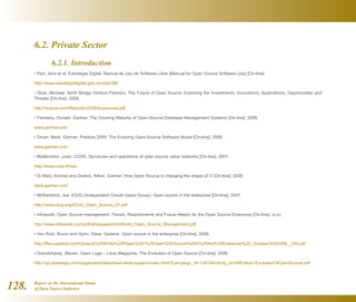 Report on the International Status
of Open Source Software128.
6.2. Private Sector
	 6.2.1. Introduction
• Perl, Jens et al. Estrategia Digital. Manual de Uso de Software Libre [Manual for Open Source Software Use] [On-line].
http://www.estrategiadigital.gob.cl/node/386
• Skok, Michael. North Bridge Venture Partners. The Future of Open Source: Exploring the Investments, Innovations, Applications, Opportunities and
Threats [On-line]. 2008.
http://acquia.com/files/osbc2008nbvpsurvey.pdf
• Feinberg, Donald. Gartner. The Growing Maturity of Open-Source Database Management Systems [On-line]. 2008.
www.gartner.com
• Driver, Mark. Gartner. Predicts 2009: The Evolving Open-Source Software Model [On-line]. 2008.
www.gartner.com
• Myllärniemi, Jussi. COSS. Structures and operations of open source value networks [On-line]. 2007.
http://www.coss.fi/ossi
• Di Maio, Andrea and Drakos, Nikos. Gartner. How Open Source is changing the shape of IT [On-line]. 2008.
www.gartner.com
• McKendrick, Joe. IOUG (Independent Oracle Users Group). Open source in the enterprise [On-line]. 2007.
http://www.ioug.org/IOUG_Open_Source_07.pdf
• Infoworld. Open Source management: Trends, Requirements and Future Needs for the Open Source Enterprise [On-line]. (s.a).
http://www.infoworld.com/pdf/whitepaper/InfoWorld_Open_Source_Management.pdf
• Von Rotz, Bruno and Gynn, Dave. Optaros. Open source in the enterprise [On-line]. 2008.
http://files.optaros.com/Optaros%20White%20Paper%20-%20Open%20Source%20in%20the%20Enterprise%20_October%202008__EN.pdf
• Grandchamp, Steven. Open Logic - Linux Magazine. The Evolution of Open Source [On-line]. 2006.
http://go.openlogic.com/pages/start/download-white-papers/index.html?Campaign_Id=1301Activity_Id=2861rsc=EvolutionOfOpenSource.pdf
 