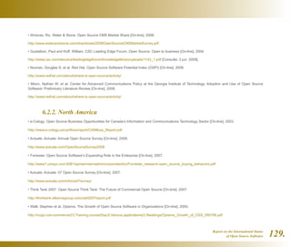 Report on the International Status
of Open Source Software 129.
• Shreves, Ric. Water  Stone. Open Source CMS Market Share [On-line]. 2008.
http://www.waterandstone.com/downloads/2008OpenSourceCMSMarketSurvey.pdf
• Gustafson, Paul and Koff, William. CSC Leading Edge Forum. Open Source: Open to business [On-line]. 2004.
http://www.csc.com/aboutus/leadingedgeforum/knowledgelibrary/uploads/1142_1.pdf [Consulta: 3 jun. 2009].
• Noonan, Douglas S. et al. Red Hat. Open Source Software Potential Index (OSPI) [On-line]. 2008.
http://www.redhat.com/about/where-is-open-source/activity/
• Moon, Nathan W. et al. Center for Advanced Communications Policy at the Georgia Institute of Technology. Adoption and Use of Open Source
Software: Preliminary Literature Review [On-line]. 2008.
http://www.redhat.com/about/where-is-open-source/activity/
	 6.2.2. North America
• e-Cology. Open Source Business Opportunities for Canada’s Information and Communications Technology Sector [On-line]. 2003.
http://www.e-cology.ca/canfloss/report/CANfloss_Report.pdf
• Actuate. Actuate: Annual Open Source Survey [On-line]. 2008.
http://www.actuate.com/OpenSourceSurvey2008
• Forrester. Open Source Software’s Expanding Role in the Enterprise [On-line]. 2007.
http://www1.unisys.com:8081/eprise/main/admin/corporate/doc/Forrester_research-open_source_buying_behaviors.pdf
• Actuate. Actuate: 07 Open Source Survey [On-line]. 2007.
http://www.actuate.com/info/os07survey/
• Think Tank 2007. Open Source Think Tank: The Future of Commercial Open Source [On-line]. 2007.
http://thinktank.olliancegroup.com/ostt2007report.pdf
• Walli, Stephen et al. Optaros. The Growth of Open Source Software in Organizations [On-line]. 2005.
http://ncpp.ru/e-commerce2/3.Training.course/Day.6.Various.applications/2.Readings/Optaros_Growth_of_OSS_090706.pdf
 
