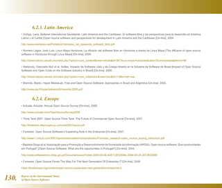 Report on the International Status
of Open Source Software130.
	 6.2.3. Latin America
• Zúñiga, Lena. Bellanet International Secretariat, Latin America and the Caribbean. El software libre y las perspectivas para el desarrollo en América
Latina y el Caribe [Open source software and perspectives for development in Latin America and the Caribbean [On-line]. 2004.
http://www.mentores.net/Portals/2/mentores_net_sabemos_software_libre.pdf
• Romero Lagos, José Luis. Linux Maya Honduras. La difusión del software libre en Honduras a través de Linux Maya [The diffusion of open source
software in Honduras through Linux Maya] [On-line]. 2009.
http://observatorio.cenatic.es/index.php?option=com_contentview=articleid=387:linux-maya-hondurascatid=50:entrevistasItemid=86
• Stefanuto, Giancarlo Nuti et al. Softex. Impacto de Software Libre y de Código Abierto en la Industria de Software de Brasil [Impact of Open Source
Software and Open Code on the Software Industry in Brazil] [On-line]. 2005.
http://observatorio.cenatic.es/index.php?option=com_rubberdocview=docid=11format=raw
• Mannila, Marko. Hyper MediaLab. Free and Open Source Software: Approaches in Brazil and Argentina [On-line]. 2005.
http://www.uta.fi/hyper/julkaisut/b/mannila-2005.pdf
	 6.2.4. Europe
• Actuate. Actuate: Annual Open Source Survey [On-line]. 2008.
http://www.actuate.com/OpenSourceSurvey2008
• Think Tank 2007. Open Source Think Tank: The Future of Commercial Open Source [On-line]. 2007.
http://thinktank.olliancegroup.com/ostt2007report.pdf
• Forrester. Open Source Software’s Expanding Role in the Enterprise [On-line]. 2007.
http://www1.unisys.com:8081/eprise/main/admin/corporate/doc/Forrester_research-open_source_buying_behaviors.pdf
• Baptista Diogo et al.Associação para a Promoção e Desenvolvimento da Sociedade da Informação (APDSI). Open source software: Que oportunidades
em Portugal? [Open Source Software: What are the opportunities in Portugal?] [On-line]. 2004.
http://www.softwarelivre.citiap.gov.pt/Documentacao/Folder.2004-05-06.4081126526/file.2004-09-24.3573853069
• Forrester. Open Source Paves The Way For The Next Generation Of Enterprise IT [On-line]. 2008.
https://fossbazaar.org/content/open-source-paves-way-next-generation-enterprise-it
 