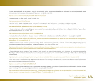 Report on the International Status
of Open Source Software 131.
• Ghosh, Rishab Aiyer et al. UNU-MERIT. Study on the: Economic impact of open source software on innovation and the competitiveness of the
Information and Communication Technologies (ICT) sector in the EU [On-line]. 2006.
http://ec.europa.eu/enterprise/ict/policy/doc/2006-11-20-flossimpact.pdf
• Actuate. Actuate: 07 Open Source Survey [On-line]. 2007.
http://www.actuate.com/info/os07survey/
• Bierhals, Gregor. IDABC and OSOR. COSS Competence Centre Finland: More than just five guys holding a torch [On-line]. 2009.
http://www.osor.eu/case_studies/docs/IDABC.OSOR.casestudy.COSS.pdf
• Abella, A et al. Junta de Extremadura [Regional Government of Extremadura]. Libro Blanco del Software Libre en España (II) [White Paper on Open
Source Software in Spain (II)] [On-line]. 2004.
http://creativecommons.org/licenses/by-nc-nd/2.1/es/legalcode.es
• Arriba de, Alberto. Fornax Platform – Sculptor. Interview with Alberto de Arriba, Developer of the Fornax Platform – Sculptor [On-line]. 2009.
http://observatorio.cenatic.es/index.php?option=com_contentview=articleid=401:entrevista-con-alberto-de-arriba-desarrollador-de-fornax-platform-
sculptorcatid=50:entrevistasItemid=86
• INE. Porcentaje de uso de sistemas operativos de código abierto en las empresas por tamaño y sector de actividad 2007-2008 [Percentage of open
code operating system used in companies by size and activity sector 2007-2008 [On-line]. 2009.
http://observatorio.cenatic.es/index.php?option=com_contentview=articleid=136:porcentaje-de-uso-de-sistemas-operativos-de-codigo-abierto-en-
las-empresas-por-tamano-y-sector-de-actividad-2007-2008catid=19:empresasItemid=73
• Ramón Sánchez, Ramón. Iniciativa Focus. Iniciativa Focus comparte su experiencia participativa en la promoción del Conocimiento Libre y las
Tecnologías de FuentesAbiertas [Iniciativa Focus shares its experience participating in the promotion of Free Knowledge and Open Source Technologies]
[On-line]. 2009.
http://observatorio.cenatic.es/index.php?option=com_contentview=articleid=386:modelo-entrevistascatid=50:entrevistasItemid=86
• Valor, Profs. Josep et al. ebCenter, IESE, UPF. Criterios de adopción de las tecnologías de información y comunicación [Adoption criteria for information
and communications technologies] [On-line]. 2005.
http://www.iese.edu/research/pdfs/ESTUDIO-24.pdf
• INE. Porcentaje de uso del ordenador y uso o conocimiento del sistema operativo Linux, según ocupación principal [Percentage of computer use and
use or knowledge of the Linux operating system, by main occupation] [On-line]. 2007.
http://observatorio.cenatic.es/index.php?option=com_contentview=articleid=163:porcentaje-de-uso-del-ordenador-y-uso-o-conocimiento-del-
sistema-operativo-linux-segun-ocupacion-principal-2007catid=17:ciudadaniaItemid=73
 