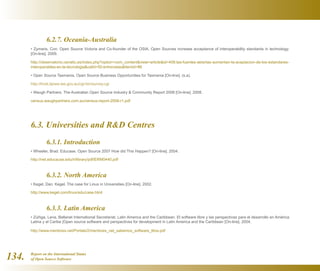 Report on the International Status
of Open Source Software134.
	 6.2.7. Oceania-Australia
• Zymaris, Con. Open Source Victoria and Co-founder of the OSIA. Open Sources increase acceptance of interoperability standards in technology.
[On-line]. 2009.
http://observatorio.cenatic.es/index.php?option=com_contentview=articleid=406:las-fuentes-abiertas-aumentan-la-aceptacion-de-los-estandares-
interoperables-en-la-tecnologiacatid=50:entrevistasItemid=86
• Open Source Tasmania. Open Source Business Opportunities for Tasmania [On-line]. (s.a).
http://frost.dpiwe.tas.gov.au/cgi-bin/survey.cgi
• Waugh Partners. The Australian Open Source Industry  Community Report 2008 [On-line]. 2008.
census.waughpartners.com.au/census-report-2008-r1.pdf
6.3. Universities and RD Centres
	 6.3.1. Introduction
• Wheeler, Brad. Educase. Open Source 2007 How did This Happen? [On-line]. 2004.
http://net.educause.edu/ir/library/pdf/ERM0440.pdf
	 6.3.2. North America
• Kegel, Dan. Kegel. The case for Linux in Universities [On-line]. 2002.
http://www.kegel.com/linux/edu/case.html
	 6.3.3. Latin America
• Zúñiga, Lena. Bellanet International Secretariat, Latin America and the Caribbean. El software libre y las perspectivas para el desarrollo en América
Latina y el Caribe [Open source software and perspectives for development in Latin America and the Caribbean [On-line]. 2004.
http://www.mentores.net/Portals/2/mentores_net_sabemos_software_libre.pdf
 