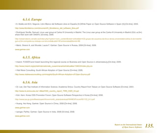 Report on the International Status
of Open Source Software 135.
	 6.3.4. Europe
• A. Abella and M.A. Segovia. Libro Blanco del Software Libre en España (II) [White Paper on Open Source Software in Spain (II)] [On-line]. 2004.
http://www.libroblanco.com/document/II_libroblanco_del_software_libre.pdf
• Rodríguez Sevilla, Samuel. Linux user group at Carlos III University in Madrid. The Linux user group at the Carlos III University in Madrid (GUL-uc3m)
share their work with ONSFA. [On-line]. 2009.
http://observatorio.cenatic.es/index.php?option=com_contentview=articleid=432:grupo-de-usuarios-de-linux-de-la-universidad-carlos-iii-de-madrid-
gul-uc3m-comparte-su-trabajo-con-el-onsfacatid=50:entrevistasItemid=86
• Mertz, Sharon A. and Wurster, Laurie F. Gartner. Open Source in Russia, 2008 [On-line]. 2008.
www.gartner.com
	 6.3.5. Africa
• Inwent. FOSSFA and Inwent launching first regional course on Business and Open Source in Johannesburg [On-line]. 2009.
http://www.inwent.org/portal/internationale_zusammenarbeit/aktuelles/154633/index.php.en
• Vital Wave Consulting. South African Adoption of Open Source [On-line]. 2006.
http://www.vitalwaveconsulting.com/insights/South-African-Adoption-of-Open-Source.pdf
	 6.3.6. Asia
• Dr. Lee, Der-Tsai Institute of Information Science, Academia Sinica. Country Report from Taiwan on Open Source Software [On-line]. 2003.
http://www.iis.sinica.edu.tw/~dtlee/OSS_country_report_TWN_0305_03.ppt
• Koh, Kern. Korea OSS Promotion Forum. Open Source Software Perspective in Korea [On-line]. 2006.
http://www.ipa.go.jp/software/open/forum/north_asia/download/5thNEAForum/061122_K-3.pdf
• Huang, Hai Hong. Gartner. Open Source in China, 2008 [On-line]. 2008.
www.gartner.com
• Iyengar, Partha. Gartner. Open Source in India, 2008 [On-line]. 2008.
www.gartner.com
 