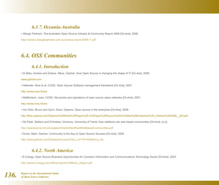 Report on the International Status
of Open Source Software136.
	 6.3.7. Oceania-Australia
• Waugh Partners. The Australian Open Source Industry  Community Report 2008 [On-line]. 2008.
http://census.waughpartners.com.au/census-report-2008-r1.pdf
6.4. OSS Communities
	 6.4.1. Introduction
• Di Maio, Andrea and Drakos, Nikos. Gartner. How Open Source is changing the shape of IT [On-line]. 2008.
www.gartner.com
• Helander, Nina et al. COSS. Open Source Software management framework [On-line]. 2007.
http://www.coss.fi/ossi
• Myllärniemi, Jussi. COSS. Structures and operations of open source value networks [On-line]. 2007.
http://www.coss.fi/ossi
• Von Rotz, Bruno and Gynn, Dave. Optaros. Open source in the enterprise [On-line]. 2008.
http://files.optaros.com/Optaros%20White%20Paper%20-%20Open%20Source%20in%20the%20Enterprise%20_October%202008__EN.pdf
• De Paoli, Stefano and D’Andrea, Vincenzo. University of Trento How artefacts rule web based communities [On-line]. (s.a).
http://opensource.mit.edu/papers/HowArtifactRuleWebBasedCommunities.pdf
• Driver, Mark. Gartner. Community Is the Key to Open Source Success [On-line]. 2008.
http://www.gartner.com/DisplayDocument?doc_cd=161442ref=g_rss
	 6.4.2. North America
• E-Cology. Open Source Business Opportunities for Canada’s Information and Communications Technology Sector [On-line]. 2003.
http://www.e-cology.ca/canfloss/report/CANfloss_Report.pdf
 