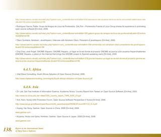 Report on the International Status
of Open Source Software138.
http://observatorio.cenatic.es/index.php?option=com_contentview=articleid=434:asociacion-de-usuarios-de-linux-de-la-comunidad-valenciana-valu
xcatid=50:entrevistasItemid=86
• Rodríguez García, Pablo. Grupo de Amigos de Linux de Pontevedra. GALPon – Pontevedra Friends of Linux Group shares its experience in promoting
open source software [On-line]. 2009.
http://observatorio.cenatic.es/index.php?option=com_contentview=articleid=385:galpon-grupo-de-amigos-de-linux-de-pontevedracatid=50:entrev
istasItemid=86
• Otero Quintana, Abraham. JavaHispano. Interview with Abraham Otero, President of javaHispano [On-line]. 2009.
http://observatorio.cenatic.es/index.php?option=com_contentview=articleid=394:entrevista-con-abraham-otero-presidente-de-javahispano-
catid=50:entrevistasItemid=86
• Díaz Díaz, José Ángel. GNOME Hispano. GNOME Hispano, un lugar en la red donde el proyecto GNOME se acerca a los usuarios hispanohablantes
[GNOME Hispano, a place on the Internet that brings the GNOME project to Spanish-speaking users [On-line]. 2009.
http://observatorio.cenatic.es/index.php?option=com_contentview=articleid=378:gnome-hispano-un-lugar-en-la-red-donde-el-proyecto-gnome-se-
acerca-a-los-usuarios-hispanohablantes-catid=50:entrevistasItemid=86
	
	 6.4.5. Africa
• Vital Wave Consulting. South African Adoption of Open Source [On-line]. 2006.
http://www.vitalwaveconsulting.com/insights/South-African-Adoption-of-Open-Source.pdf
	 6.4.6. Asia
• Dr. Lee, Der-Tsai Institute of Information Science, Academia Sinica. Country Report from Taiwan on Open Source Software [On-line]. 2003.
http://www.iis.sinica.edu.tw/~dtlee/OSS_country_report_TWN_0305_03.ppt
• Koh, Kern. Korea OSS Promotion Forum. Open Source Software Perspective in Korea [On-line]. 2006.
http://www.ipa.go.jp/software/open/forum/north_asia/download/5thNEAForum/061122_K-3.pdf
• Huang, Hai Hong. Gartner. Open Source in China, 2008 [On-line]. 2008.
www.gartner.com
• Aoyama, Hiroko and Iijima, Kimihiko. Gartner. Open Source in Japan, 2008 [On-line]. 2008.
www.gartner.com
 