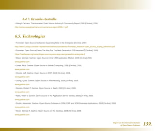 Report on the International Status
of Open Source Software 139.
	 6.4.7. Oceania-Australia
• Waugh Partners. The Australian Open Source Industry  Community Report 2008 [On-line]. 2008.
http://census.waughpartners.com.au/census-report-2008-r1.pdf
6.5. Technologies
• Forrester. Open Source Software’s Expanding Role in the Enterprise [On-line]. 2007.
http://www1.unisys.com:8081/eprise/main/admin/corporate/doc/Forrester_research-open_source_buying_behaviors.pdf
• Forrester. Open Source Paves The Way For The Next Generation Of Enterprise IT [On-line]. 2008.
https://fossbazaar.org/content/open-source-paves-way-next-generation-enterprise-it
• Maoz, Michael. Gartner. Open Source in the CRM Application Market, 2008 [On-line] 2008.
www.gartner.com
• Jones, Nick. Gartner. Open Source in Mobile Computing, 2008 [On-line]. 2008.
www.gartner.com
• Woods, Jeff. Gartner. Open Source in ERP, 2008 [On-line]. 2008.
www.gartner.com
• Leong, Lydia. Gartner. Open Source in Web Hosting, 2008 [On-line]. 2008.
www.gartner.com
• Desisto, Robert P. Gartner. Open Source in SaaS, 2008 [On-line]. 2008.
www.gartner.com
• Natis, Yefim V. Gartner. Open Source in the Application Server Market, 2008 [On-line]. 2008.
www.gartner.com
• Drobik, Alexander. Gartner. Open-Source Software in CRM, ERP and SCM Business Applications, 2008 [On-line]. 2008.
www.gartner.com
• Silver, Michael A. Gartner. Open Source on the Desktop, 2008 [On-line]. 2008.
www.gartner.com
 
