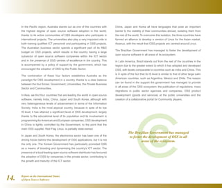 Report on the International Status
of Open Source Software14.
China, Japan and Korea all have languages that pose an important
barrier to the visibility of their communities abroad, isolating them from
the rest of the world. To overcome this isolation, the three countries have
formed an alliance to develop a version of Linux for the Asian market,
Asianux, with the result that OSS projects are centred around Linux.
The Brazilian Government has managed to foster the development of
open source software in all areas of its ecosystem.
In Latin America, Brazil stands out from the rest of the countries in the
region due to the greater extent to which it has adopted and developed
OSS, with levels comparable to countries such as India and China. This
is in spite of the fact that its IS level is similar to that of other large Latin
American countries, such as Argentina, Mexico and Chile. The reason
can be found in the support the government has managed to provide
in all areas of the OSS ecosystem: the publication of regulations, mass
migrations in public sector agencies and companies, OSS product
development (goods and services) at the public universities and the
creation of a collaborative portal for Community players.
The Brazilian Government has managed
to foster the development of OSS in all
areas of the ecosystem.
In the Pacific region, Australia stands out as one of the countries with
the highest degree of open source software adoption in the world,
thanks to its active communities of OSS developers who participate in
international projects. The universities also play a very important role in
both training qualified ICT personnel and participating in OSS projects.
The Australian business sector spends a significant part of its RD
budget on OSS projects, which results in the country having a large
subsector of open source software companies within the ICT sector
and in the presence of OSS centres of excellence in the country. This
is accompanied by a policy of support by the government, which has
encouraged the adoption of OSS by the Public Sector.
The combination of these four factors establishes Australia as the
paradigm for OSS development in a country, thanks to a clear balance
between the four forces: Government, Universities, the Private Business
Sector and Communities.
In Asia, we find four countries that are leading the world in open source
software, namely India, China, Japan and South Korea, although with
very heterogeneous levels of advancement in terms of the Information
Society. India is the most atypical country, because in spite of its low
IS level, it has attained a significant level of OSS development, largely
thanks to the educational level of its population and its involvement in
programming forAmerican and European companies. OSS development
in China is tightly controlled by the Government, to the point that the
main OSS supplier, Red Flag Linux, is partially state-owned.
In Japan and South Korea, the electronics sector has been one of the
driving forces behind the development of OSS applications, but it is not
the only one. The Korean Government has particularly promoted OSS
as a means of boosting and dynamising the country's ICT sector. The
presence of a local leading open source software distributor has favoured
the adoption of OSS by companies in the private sector, contributing to
the growth and maturity of the ICT sector.
 