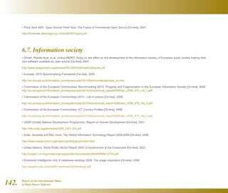 Report on the International Status
of Open Source Software142.
• Think Tank 2007. Open Source Think Tank: The Future of Commercial Open Source [On-line]. 2007.
http://thinktank.olliancegroup.com/ostt2007report.pdf
6.7. Information society
• Ghosh, Rishab Aiyer et al. Unisys-MERIT. Study on the effect on the development of the information society of European public bodies making their
own software available as open source [On-line]. 2007.
http://www.zeapartners.org/articles/PS-OSS%20Final%20report.pdf
• Eurostat. i2010 Benchmarking Framework [On-line]. 2005.
http://ec.europa.eu/information_society/eeurope/i2010/benchmarking/index_en.htm
• Commission of the European Communities. Benchmarking i2010: Progress and Fragmentation in the European Information Society [On-line]. 2008.
http://ec.europa.eu/information_society/eeurope/i2010/docs/annual_report/2008/sec_2008_470_Vol_1.pdf
• Commission of the European Communities i2010 - List of actions [On-line]. 2008.
http://ec.europa.eu/information_society/eeurope/i2010/docs/annual_report/2008/sec_2008_470_Vol_2.pdf
• Commission of the European Communities. ICT Country Profiles [On-line]. 2008.
http://ec.europa.eu/information_society/eeurope/i2010/docs/annual_report/2008/sec_2008_470_Vol_3.pdf
• UNDP (United Nations Development Programme). Report on Human Development [On-line]. 2001.
http://hdr.undp.org/en/media/HDR_2001_ES.pdf
• Dutta, Soumitra and Mia, Irene. The Global Information Technology Report 2008-2009 [On-line]. 2008.
http://www.insead.edu/v1/gitr/wef/main/fullreport/index.html
• United Nations. World Public Sector Report 2003: E-Government at the Crossroads [On-line]. 2003.
http://unpan1.un.org/intradoc/groups/public/documents/UN/UNPAN012733.pdf
• Economist Intelligence Unit. E-readiness rankings 2009: The usage imperative [On-line]. 2009.
http://graphics.eiu.com/pdf/E-readiness%20rankings.pdf
 