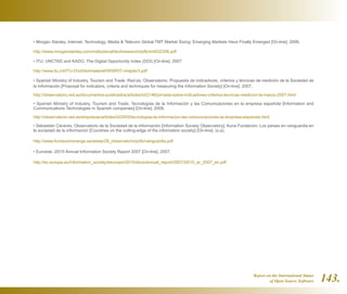 Report on the International Status
of Open Source Software 143.
• Morgan Stanley. Internet, Technology, Media  Telecom Global TMT Market Sizing: Emerging Markets Have Finally Emerged [On-line]. 2006.
http://www.morganstanley.com/institutional/techresearch/pdfs/tmt032306.pdf
• ITU, UNCTAD and KADO. The Digital Opportunity Index (DOI) [On-line]. 2007
http://www.itu.int/ITU-D/ict/doi/material/WISR07-chapter3.pdf
• Spanish Ministry of Industry, Tourism and Trade. Red.es. Observatorio. Propuesta de indicadores, criterios y técnicas de medición de la Sociedad de
la Información [Proposal for indicators, criteria and techniques for measuring the Information Society] [On-line]. 2007.
http://observatorio.red.es/documentos-publicados/articles/id/2146/jornada-sobre-indicadores-criterios-tecnicas-medicion-la-marzo-2007.html
• Spanish Ministry of Industry, Tourism and Trade. Tecnologías de la Información y las Comunicaciones en la empresa española [Information and
Communications Technologies in Spanish companies] [On-line]. 2009.
http://observatorio.red.es/empresas/articles/id/2493/tecnologias-la-informacion-las-comunicaciones-la-empresa-espanola.html
• Sebastián Cáceres. Observatorio de la Sociedad de la Información [Information Society Observatory]. Auna Fundación. Los países en vanguardia en
la sociedad de la información [Countries on the cutting-edge of the information society] [On-line]. (s.a).
http://www.fundacionorange.es/areas/28_observatorio/pdfs/vanguardia.pdf
• Eurostat. i2010 Annual Information Society Report 2007 [On-line]. 2007.
http://ec.europa.eu/information_society/eeurope/i2010/docs/annual_report/2007/i2010_ar_2007_en.pdf
 