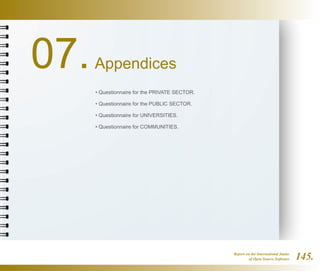 Report on the International Status
of Open Source Software 145.
07.Appendices
• Questionnaire for the PRIVATE SECTOR.
• Questionnaire for the PUBLIC SECTOR.
• Questionnaire for UNIVERSITIES.
• Questionnaire for COMMUNITIES.
 
