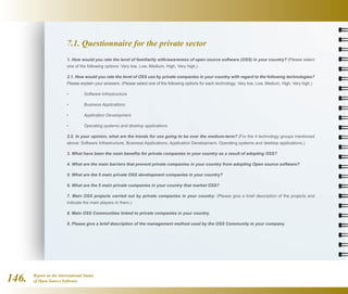 Report on the International Status
of Open Source Software146.
7.1. Questionnaire for the private sector
1. How would you rate the level of familiarity with/awareness of open source software (OSS) in your country? (Please select
one of the following options: Very low, Low, Medium, High, Very high.)
2.1. How would you rate the level of OSS use by private companies in your country with regard to the following technologies?
Please explain your answers. (Please select one of the following options for each technology: Very low, Low, Medium, High, Very high.)
• 	 Software Infrastructure
• 	 Business Applications
• 	 Application Development
• 	 Operating systems and desktop applications
2.2. In your opinion, what are the trends for use going to be over the medium-term? (For the 4 technology groups mentioned
above: Software Infrastructure, Business Applications, Application Development, Operating systems and desktop applications.)
3. What have been the main benefits for private companies in your country as a result of adopting OSS?
4. What are the main barriers that prevent private companies in your country from adopting Open source software?
5. What are the 5 main private OSS development companies in your country?
6. What are the 5 main private companies in your country that market OSS?
7. Main OSS projects carried out by private companies in your country: (Please give a brief description of the projects and
indicate the main players in them.)
8. Main OSS Communities linked to private companies in your country.
9. Please give a brief description of the management method used by the OSS Community in your company.
 