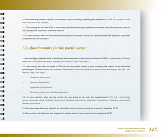 Report on the International Status
of Open Source Software 147.
10. Are there any private or public associations in your country promoting the adoption of OSS? If so, please include
their name and main activities.
11. Considering the fact that OSS is not always distributed through traditional channels, what channels are used by
OSS companies to contact potential clients?
12. In your opinion, what are the main factors (political, economic, social, etc.) that promote OSS adoption by private
companies in your country?
7.2. Questionnaire for the public sector
1. How would you rate the level of familiarity with/awareness of open source software (OSS) in your country? (Please
select one of the following options: Very low, Low, Medium, High, Very high.)
2.1. How would you rate the level of OSS use by the public sector in your country with regard to the following
technologies? Please explain your answers. (Please select one of the following options for each technology: Very low, Low,
Medium, High, Very high.)
•	 Software Infrastructure
•	 Business Applications
•	 Application Development
•	 Operating systems and desktop applications
2.2. In your opinion, what are the trends for use going to be over the medium-term? (For the 4 technology
groups mentioned above: Software Infrastructure, Business Applications, Application Development, Operating systems and
desktop applications.)
3. What have been the main benefits for the public sector in your country as a result of adopting OSS?
4. What are the main barriers that prevent the public sector in your country from adopting OSS?
 