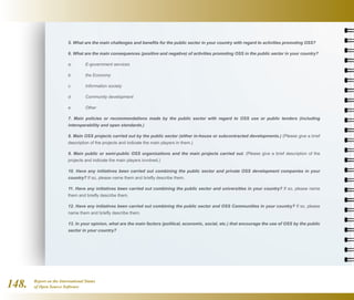 Report on the International Status
of Open Source Software148.
5. What are the main challenges and benefits for the public sector in your country with regard to activities promoting OSS?
6. What are the main consequences (positive and negative) of activities promoting OSS in the public sector in your country?
a.	 E-government services
b.	 the Economy
c.	 Information society
d.	 Community development
e.	 Other
7. Main policies or recommendations made by the public sector with regard to OSS use or public tenders (including
interoperability and open standards.)
8. Main OSS projects carried out by the public sector (either in-house or subcontracted developments.) (Please give a brief
description of the projects and indicate the main players in them.)
9. Main public or semi-public OSS organisations and the main projects carried out. (Please give a brief description of the
projects and indicate the main players involved.)
10. Have any initiatives been carried out combining the public sector and private OSS development companies in your
country? If so, please name them and briefly describe them.
11. Have any initiatives been carried out combining the public sector and universities in your country? If so, please name
them and briefly describe them.
12. Have any initiatives been carried out combining the public sector and OSS Communities in your country? If so, please
name them and briefly describe them.
13. In your opinion, what are the main factors (political, economic, social, etc.) that encourage the use of OSS by the public
sector in your country?
 