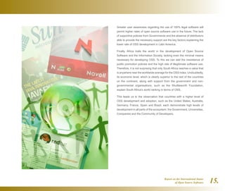 Report on the International Status
of Open Source Software 15.
Greater user awareness regarding the use of 100% legal software will
permit higher rates of open source software use in the future. The lack
of supportive policies from Governments and the absence of distributors
able to provide the necessary support are the key factors explaining the
lower rate of OSS development in Latin America.
Finally, Africa trails the world in the development of Open Source
Software and the Information Society, lacking even the minimal means
necessary for developing OSS. To this we can add the inexistence of
public promotion policies and the high rate of illegitimate software use.
Therefore, it is not surprising that only South Africa reaches a value that
is anywhere near the worldwide average for the OSS index. Undoubtedly,
its economic level, which is clearly superior to the rest of the countries
on the continent, along with support from the government and non-
governmental organisations, such as the Shuttleworth Foundation,
explain South Africa's world ranking in terms of OSS.
This leads us to the observation that countries with a higher level of
OSS development and adoption, such as the United States, Australia,
Germany, France, Spain and Brazil, each demonstrate high levels of
development in all parts of the ecosystem: the Government, Universities,
Companies and the Community of Developers.
 