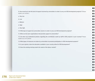 Report on the International Status
of Open Source Software150.
9. How would you rate the level of support received by universities in order to carry out OSS development projects? (Please
explain your answer.)
a. Very low
b. Low
c. Medium
d. High
e. Very high
10. What type of support do universities receive in order to carry out OSS development projects?
11. What are the main organisations that provide support to universities?
12. Are there any institutional policies regarding the contribution made by staff to OSS projects in your country? Please
explain any such policies.
13. What types of measures are taken by universities to promote participation in OSS development projects?
14. In your opinion, does the education available in your country allow for OSS development?
15. Does the existing training match the needs of the labour market?
 