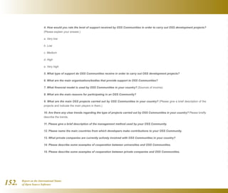 Report on the International Status
of Open Source Software152.
4. How would you rate the level of support received by OSS Communities in order to carry out OSS development projects?
(Please explain your answer.)
a. Very low
b. Low
c. Medium
d. High
e. Very high
5. What type of support do OSS Communities receive in order to carry out OSS development projects?
6. What are the main organisations/bodies that provide support to OSS Communities?
7. What financial model is used by OSS Communities in your country? (Sources of income)
8. What are the main reasons for participating in an OSS Community?
9. What are the main OSS projects carried out by OSS Communities in your country? (Please give a brief description of the
projects and indicate the main players in them.)
10. Are there any clear trends regarding the type of projects carried out by OSS Communities in your country? Please briefly
describe the trends.
11. Please give a brief description of the management method used by your OSS Community.
12. Please name the main countries from which developers make contributions to your OSS Community.
13. What private companies are currently actively involved with OSS Communities in your country?
14. Please describe some examples of cooperation between universities and OSS Communities.
15. Please describe some examples of cooperation between private companies and OSS Communities.
 