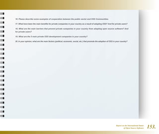 Report on the International Status
of Open Source Software 153.
16. Please describe some examples of cooperation between the public sector and OSS Communities.
17. What have been the main benefits for private companies in your country as a result of adopting OSS? And for private users?
18. What are the main barriers that prevent private companies in your country from adopting open source software? And
for private users?
19. What are the 5 main private OSS development companies in your country?
20. In your opinion, what are the main factors (political, economic, social, etc.) that promote the adoption of OSS in your country?
 