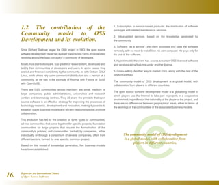Report on the International Status
of Open Source Software16.
1. Subscription to service-based products: the distribution of software
packages with related maintenance services.
2. Value-added services, based on the knowledge generated by
the community.
3. Software “as a service”: the client accesses and uses the software
remotely, with no need to install it on his own computer. He pays only for
his use of the software.
4. Hybrid model: the client has access to certain OSS-licensed software
and receives extra features under another license.
5. Cross-selling. Another way to market OSS, along with the rest of the
product portfolio.
The community model of OSS development is a global model, with
collaboration from players in different countries.
The open source software development model is a globalising model in
which players use the Internet to take part in projects in a cooperative
environment, regardless of the nationality of the player or the project, and
there are no differences between geographical areas, either in terms of
the workings of the communities or the associated business models.
1.2. The contribution of the
Community model to OSS
Development and its evolution.
Since Richard Stallman began the GNU project in 1983, the open source
software development model has evolved towards new forms of cooperation
revolving around the basic concept of a community of developers.
Most Linux distributions are, to a greater or lesser extent, developed and
led by their communities of developers and users. In some cases, they
are led and financed completely by the community, as with Debian GNU/
Linux, while others rely upon commercial distribution and a version of a
community, as we see in the example of RedHat with Fedora or SuSE
with OpenSuSE.
There are OSS communities whose members are small, medium or
large companies, public administrations, universities and research
centres and technology centres. They all share the principle that open
source software is an effective strategy for improving the processes of
technology research, development and innovation, making it possible to
establish viable business models and win-win relationships that promote
collaboration.
This evolution has led to the creation of three types of communities:
ad-hoc communities that come together for specific projects; foundation
communities for large projects that require the formalisation of the
community's policies; and communities backed by companies, either
individually or through a consortium of several companies, often from
different sectors, formed for one specific, common project.
Based on this model of knowledge generation, five business models
have been established:
The community model of OSS development
is a global model, with collaboration from
players in different countries.
 