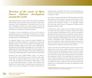 Report on the International Status
of Open Source Software20.
Overview of the extent of Open
Source Software development
around the world
This chapter presents an overview of the current Open Source Software
(OSS) situation around the world, based on the extent to which users
(companies, Public Administrations or individuals) use OSS and the
level of development reached by the sector, taking into account the
support provided through the policies of the Public Administrations and
the existence of companies that market OSS products.
The degree of use and development must be put into context by
examining the maturity of the Information Society (IS) in the countries
that form the different geographical regions, since this will help to explain
the different levels of OSS development.
An Information Society is one in which the creation, distribution and
processing of information constitutes an important part of cultural and
economic activities; it is seen as the successor to the industrial society.
Information Societies emerge as the result of the implementation of
Information and Communications Technologies (ICT) in a community. The
effectiveness of this technology, which affects such basic elements of a
person as speech, memory and learning, in many senses modifies the way
in which many activities taking place in modern society can be performed.
According to the study by MERIT-UNISYS, “Study on the effect of
the development of the information society of European public bodies
making their own software available as open source,” which is based
on the study of experiences surrounding the implementation of OSS
in various Public Administrations in Europe, these initiatives have
affected the IS in different ways. The greatest impact is evident when the
decision to use open source software is not based on purely technical or
practical reasons, but instead is the result of a clear strategy that aims
to affect the development of the IS, such as in the case of Extremadura
or Andalusia, in Spain.
As a result, the overview of the extent of OSS development around the
world presents country rankings on the basis of their maturity in terms
of both the open source software itself, and the Information Society.
Considering both dimensions enables us to adequately evaluate
the current state of each country and determine its starting point for
exploiting the benefits of OSS.
To determine the ranking of each country with regard to these factors,
two indices have been created from specific variables that measure
not only the degree of advancement of the IS, but also the degree of
development of each country in the use of OSS. Each country's score on
the index is the result of weighting the deviation from the mean for each
variable, using specific weights assigned to each variable1
. In both cases,
economic, technological, social, educational and political variables
have been considered to create an index which takes into account the
influence of these areas on both IS and OSS development. The use of
indices allows for an objective comparison among countries.
Looking only at the score obtained by each country for the open source
software index, three groups emerge: Advanced Countries, Less-
advanced Countries and Developing Countries. Among the countries
in the first group are the United States, Germany, France and Spain,
with scores that are clearly above average, leading the advancement
and development of OSS. In the second group are countries such as
Austria, Slovenia and Poland, with around average scores for the use
and development of OSS. Finally, the last group contains countries such
as Romania, the Ukraine, Greece and Chile, which have clearly below
average scores, accompanied by low usage and development of open
source software.
1  A detailed explanation of the methodology used to create the Open Source Software and
Information Society indices can be found in the appendices.
 