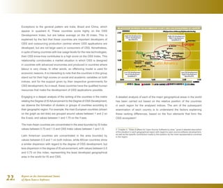 Report on the International Status
of Open Source Software22.
Exceptions to the general pattern are India, Brazil and China, which
appear in quadrant A. These countries score highly on the OSS
Development Index, but are below average on the IS Index. This is
explained by the fact that these countries are important developers of
OSS and outsourcing production centres where OSS applications are
developed, but are not large users or consumers of OSS. Nonetheless,
in spite of being countries with low usage levels for the new technologies,
their OSS know-how contributes to a high score on the OSS Index. This
relationship corroborates a market situation in which OSS is designed
in countries with advanced economies and produced in countries where
labour is very cheap. In other words, an offshoring model is used for
economic reasons. It is interesting to note that the countries in this group
stand out for their high scores on social and academic variables on both
indices, and for the support given by their respective governments for
OSS development. As a result, these countries have the qualified human
resources that make the development of OSS applications possible.
Engaging in a deeper analysis of the ranking of the countries in the matrix
relating the Degree of ISAdvancement to the Degree of OSS Development,
we observe the formation of clusters or groups of countries according to
their geographic region. For example, the main European countries (shown
on the graph as red dots) are grouped around values between 1 and 2 on
the X-axis, and values between 1 and 1.75 on the Y-axis.
The mainAsian countries are concentrated in the area bounded by IS Index
values between 0.75 and 1.5 and OSS Index values between 1 and 1.5.
Latin American countries are concentrated in the area bounded by
values between 0.5 and 1 on both indices, while African countries show
a similar dispersion with regard to the degree of OSS development, but
less dispersion in the degree of IS advancement, with values between 0.5
and 0.75 on this index, representing the least developed geographical
area in the world for IS and OSS.
A detailed analysis of each of the major geographical areas in the world
has been carried out based on the relative position of the countries
in each region for the analysed indices. The aim of the subsequent
examination of each country is to understand the factors explaining
these ranking differences, based on the four elements that form the
OSS ecosystem2
:
2  Chapter 4, “State of affairs for Open Source Software by area,” gives a detailed description
of the situation in each geographical region with regard to open source software development,
as well as the specific contribution made to this position by the most representative countries
in the region.
 