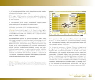 Report on the International Status
of Open Source Software 23.
1. The Administration's two-fold activity as a promoter of public policies
in the area of OSS and as a user of OSS.
2. The degree of OSS production and adoption by the country's private
business sector and the size and composition of the subsector formed
by OSS companies.
3. The contribution of the country's universities to training qualified
human resources and carrying out OSS-based projects.
4. Efforts by Communities of OSS Developers and Users3
.
In Europe, the countries belonging to the EU-15 are ranked among the
most advanced in terms of information technologies and OSS, while
countries that have recently been admitted to the EU and non-member
states are located in quadrant C.
Among the leading countries are Germany, France and Spain. These
countries all have significant institutional support for the development and
use of OSS, but also have some very interesting fundamental differences.
While Germany has promoted OSS through policies to recommend and
facilitate its use, France has fostered OSS through its implementation
in public institutions and large public companies. In Spain, most public
initiatives have taken place in the Autonomous Communities, under the
OSS framework policies established by the Ministry of Industry, Tourism
and Trade and the Ministry of the Presidency, resulting in a wide variety of
OSS projects. These three countries also have excellent OSS suppliers
in the internationalisation phase of their operations.
3  Chapter 4, “State of affairs for Open Source Software by area,” gives a detailed description
of the situation in each geographical region with regard to open source software development,
as well as the specific contribution made to this position by the most representative countries
in the region.	
At the opposite end of the scale, we see the countries recently admitted
to the EU, but we also find Portugal and Greece in quadrant C, meaning
that they have below-average IS and OSS development despite both
countries being members of the EU-15.
The low level of development in the use of OSS in Portugal seems
to originate from the rejection by Parliament in 2003 of the proposed
legislation that would have imposed the use of OSS on the Public
Administrations. This appears to be the turning point that halted OSS
development in Portugal, where to date most projects have been
focused on the educational sector, thanks to the agreement signed with
Sun Microsystems in 2004. In the case of Greece, the explanation also
seems to lie in a lack of committed support from the Government. By
comparison, Norway seems to be following exactly the opposite policy:
in 2002, it declined to renew a contract with Microsoft in an effort to
foster competition between proprietary software companies and OSS.
 