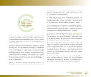 Report on the International Status
of Open Source Software 25.
However, even though a great quantity of OSS is developed in the
country, the implementation level is not as high as it should be. This is
due in part to the government not wanting to create a conflict of interests
with the proprietary software companies that provide a great deal of
work to local industry.
Japan, Korea and China signed a collaboration agreement to develop
and support OSS, which has enabled the development of a standardised
version of Linux, adapted for the Asian market. The three countries face
a language barrier that makes it difficult for them to collaborate with the
international community, leading to their lack of visibility. The community
model is fundamental for localisation, and in this sense OSS makes a
special contribution to bringing the IS closer and making it available to
non-English speaking people, especially those from countries that do
not use the Latin alphabet.
However, the development model in these countries is different. The
Chinese Government has made a firm commitment to this model, with
activity planned and orchestrated by the state. To provide an example,
the main supplier, Red Flag Linux, is partially state-owned, and is used
by the government in its implementations.
In Japan, the electronics sector enthusiastically promotes OSS
development. Most products in this industry require the inclusion of
embedded OSS systems. However, advancement in the adoption of OSS
by the business sector seems to be slowed by the lack of suppliers.
For several years, Korea was very active in supporting OSS, and after a
few years of inactivity it has recently resumed its activities. One of the latest
government initiatives has been the creation of an international contest for
developers, in which the leading supplier Haansoft participates.
As shown on the graph, the highest ranked country in Latin America is
Brazil. Brazil has become the leading country in Latin America in terms of
OSS development, and it also fits the‎ paradigm of an ecosystem formed
by four balanced elements: the Government, the private business sector,
universities and the community of developers.
The government promotes its development and use, operating in all
areas of the ecosystem through numerous regulations, such as Law
4/2008, on the process through which the Administration contracts IT
services, and by mass migrations in the public sector, coordinated by
specialised committees and included in annual plans (currently, the
Strategic Plan from the Federal Government's Open Source Software
Committee, CISL 2009).
Another Brazilian initiative has been the creation of a Public Software
Portal to generate collaboration between users and developers and
the Centre for the Diffusion of Technology and Knowledge (CDTC),
promoted by the National Institute of Information Technology (ITI).
India accounts for 70%
of outsourced IT
services worldwide.
 