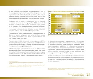 Report on the International Status
of Open Source Software 27.
In addition, its universities play a very important role in the training of
qualified ICT personnel. One of the best-known universities is the College
of Information Technology at the University of Queensland, where
students are exposed to OSS from the first semester of their studies.
The university sector also plays an important role in collaborating on
OSS projects. One such case is the state-run NICTA company, where
different Australian universities7
engage in close collaboration with
various governmental agencies for OSS projects.
An OSS-oriented business framework, the fourth essential element in the
ecosystem, provides the support needed by the private business sector
to adopt OSS. This makes Australia the paradigm of an ecosystem ripe
for OSS development.
7  University of Sydney, University of Melbourne, Griffith University, Queensland University of
Technology and University of Queensland
To date, only South Africa has made significant advances in OSS in
the country's economy, thanks to support from the government and
organisations such as the Shuttleworth Foundation, which ran an
interesting campaign to promote OSS: Go Open Source. The OSS Law
of 20065
established the preference for OSS over proprietary software.
Companies from the sector, in collaboration with the country's
universities, contribute to training qualified OSS personnel. A
flourishing subsector of OSS suppliers provides the support needed
for the adoption of OSS by the Administration and private companies.
Here, we also find the combination of the four elements of the OSS
ecosystem that have made South Africa the regional leader.
Organisations like UNESCO are contributing to the dissemination of
OSS on the continent with projects such as the MITFTAAH memory
stick, which is distributed in Tunisia, Algeria, Libya and Morocco, with
OSS in Arabic, English and French.
There is no doubt that OSS will contribute to improving access to ICTs for
those living in developing countries by reducing the cost of the minimum
infrastructures required for the IS in countries with emerging economies,
thereby eventually reducing the digital divide.
In the Oceania region, Australia leads the way as one of the countries
with the highest level of OSS adoption worldwide, thanks to its active
communities of OSS developers. Its participation in international projects
is widely recognised. It is one of the countries with the highest number of
contributors per capita, one-third of whom serve as project leaders6
.
5  http://www.oss.gov.za/wp-content/uploads/2009/03/foss-policy-approved-by-cabinet-
2007.pdf
6  Waugh Partners. The Australian Open Source Industry  Community Report 2008 http://
census.waughpartners.com.au/census-report-2008-r1.pdf
 