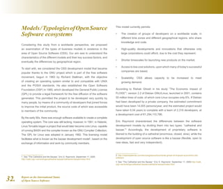 Report on the International Status
of Open Source Software32.
Models/TypologiesofOpenSource
Software ecosystems
Considering this study from a worldwide perspective, we proposed
an examination of the types of business models in existence in the
area of Open Source Software (OSS). Our aim was to understand the
characteristics of the different models and their key success factors, and
eventually the differences by geographical region.
To start with, we considered the OSS development model that became
popular thanks to the GNU project which is part of the free software
movement, begun in 1983 by Richard Stallman, with the objective
of creating an operating system similar to and compatible with UNIX
and the POSIX standards. He also established the Open Software
Foundation (OSF) in 1985, which developed the General Public License
(GPL) to provide a legal framework for the free diffusion of the software
generated. This permitted the project to be developed very quickly by
many people, by means of a community of developers that joined forces
to improve the initial product, the source code of which was accessible
to members of the community.
By the early 90s, there was enough software available to create a complete
operating system. The core was still lacking, however. In 1991, in Helsinki,
Linus Torvalds began a project that would later become core Linux, capable
of running BASH and the compiler known as the GNU Compiler Collection.
The GPL for Linux was adopted in January 1992. This licensing model
facilitates what is known as the bazaar development model1
, based on the
exchange of information and work by community members.
1  See “The Cathedral and the Bazaar,” Eric S. Raymond, September 11, 2000.	
http://catb.org/~esr/writings/cathedral-bazaar/cathedral-bazaar/index.html
This model currently permits:
The creation of groups of developers on a worldwide scale, in•	
different time zones and different geographical regions, who share
knowledge and code.
High-quality developments and innovations that otherwise only•	
large corporations could afford, due to the cost they represent.
Shorter timescales for launching new products on the market.•	
Access to low-cost solutions, upon which many of today's successful•	
companies are based.
Scalability; OSS allows capacity to be increased to meet•	
growing demand.
According to Rishab Ghosh in his study “The Economic Impact of
FLOSS”2
, version 2.2 of Debian GNU/Linux, launched in 2001, contains
55 million lines of code, of which core Linux occupies only 6%. If Debian
had been developed by a private company, the estimated commitment
would have been 14,005 persons/year, and the estimated project would
have taken 6.04 years to complete with a team of 2,318 developers, at
a development cost of €1,294,110,796.
Eric Raymond characterised the differences between the software
development models by dividing them into two types: “cathedral and
bazaar.”3
Accordingly, the development of proprietary software is
likened to the building of a cathedral (enormous, closed, slow), while the
development of open source software is like a bazaar (flexible, open to
new ideas, fast and very independent).
2  http://robertoallende.com/tecnologia/eventos/rishab-ghosh-el-impacto-economico-del-
software
3  See “The Cathedral and the Bazaar,” Eric S. Raymond, September 11, 2000.http://catb.
org/~esr/writings/cathedral-bazaar/cathedral-bazaar/index.html
 