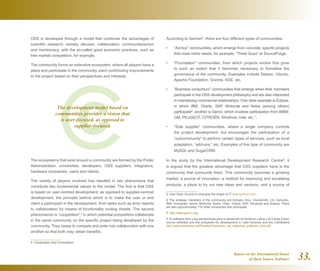 Report on the International Status
of Open Source Software 33.
OSS is developed through a model that combines the advantages of
scientific research; namely, altruism, collaboration, communitarianism
and meritocracy; with the so-called good economic practices, such as
free market competition, for example.
The community forms an extensive ecosystem, where all players have a
place and participate in the community, each contributing improvements
to the project based on their perspectives and interests.
The ecosystems that exist around a community are formed by the Public
Administration, universities, developers, OSS suppliers, integrators,
hardware companies, users and clients.
The variety of players involved has resulted in two phenomena that
contribute two fundamental values to the model. The first is that OSS
is based on user-centred development, as opposed to supplier-centred
development, the principle behind which is to make the user or end
client a participant in the development, from tasks such as error reports
to collaboration by means of functionality routing sheets. The second
phenomenon is “coopetition4
, in which potential competitors collaborate
in the same community on the specific project being developed by the
community. They cease to compete and enter into collaboration with one
another so that both may obtain benefits.
4  Cooperation and Competition
According to Gartner5
, there are four different types of communities:
“Ad-hoc” communities, which emerge from concrete, specific projects•	
that meet niche needs, for example, “Three Guys” at SourceForge.
Foundation communities, from which projects evolve that grow•	
to such an extent that it becomes necessary to formalise the
governance of the community. Examples include Debian, Ubuntu,
Apache Foundation, Gnome, KDE, etc.
“Business consortium” communities that emerge when their members•	
participate in the OSS development philosophy and are also interested
in maintaining commercial relationships. One clear example is Eclipse,
in which IBM, Oracle, SAP, Motorola and Nokia (among others)
participate6
; another is Genivi, which involves participation from BMW,
GM, PEUGEOT, CITROËN, Windriver, Intel, etc.,7
.
“Sole supplier” communities, where a single company controls•	
the project development, but encourages the participation of a
“subcommunity” to perform certain types of services, such as local
adaptation, “add-ons,” etc. Examples of this type of community are
MySQL and SugarCRM.
In the study by the International Development Research Centre8
, it
is argued that the greatest advantage that OSS suppliers have is the
community that surrounds them. This community becomes a growing
market, a source of innovation, a method for improving and escalating
products, a place to try out new ideas and versions, and a source of
5  How Open Source is changing the shape of IT www.gartner.com
6  The strategic members of the community are Actuate, brox, Cloudsmith, CA, Genuitec,
IBM, Innoopract, itemis, Motorola, Nokia, Obeo, Oracle, SAP, Sonatype and Sopera. There
are also approximately 170 other companies that participate.
7  http://www.genivi.org/
8  El software libre y las perspectivas para el desarrollo en América Latina y el Caribe [Open
source software and the prospects for development in Latin America and the Caribbean]
http://www.mentores.net/Portals/2/mentores_net_sabemos_software_libre.pdf
The development model based on
communities provides a vision that
is user-focused, as opposed to
supplier-focused.
 
