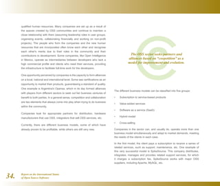 Report on the International Status
of Open Source Software34.
qualified human resources. Many companies are set up as a result of
the spaces created by OSS communities and continue to maintain a
close relationship with them (assuming leadership roles in user groups,
organising events, collaborating financially and working on non-profit
projects). The people who form the companies and the new human
resources that are incorporated often know each other and recognise
each other's merits due to their roles in the community and their
contributions to development. Some companies, like Open Intelligence
in Mexico, operate as intermediaries between developers who lack a
high commercial profile and clients who need their services, providing
the infrastructure to facilitate full-time work for the developers.
One opportunity perceived by companies is the capacity to form alliances
on a local, national and international level. Some see certifications as an
opportunity to market their products, guaranteeing a standard of quality.
One example is Argentina's Opensa, which in its day formed alliances
with players from different sectors to seek out fair business ventures of
benefit to both parties. In a general sense, competition and collaboration
are two elements that always come into play when trying to do business
within the community.
Companies look for appropriate partners for distribution, hardware
manufacturers that use OSS, integrators that sell OSS services, etc.
Currently, there are different business models, some of which have
already proven to be profitable, while others are still very new.
The different business models can be classified into five groups:
Subscription to service-based products•	
Value-added services•	
Software as a service (SaaS)•	
Hybrid model•	
Cross-selling•	
Companies in the sector can, and usually do, operate more than one
business model simultaneously and adapt to market demands, meeting
the needs of the clients in each case.
In the first model, the client pays a subscription to receive a series of
related services, such as support, maintenance, etc. One example of
this very successful model is SpikeSource. This company distributes,
integrates, manages and provides related support services, for which
it charges a subscription fee. SpikeSource works with major OSS
suppliers, including Apache, MySQL, etc.
The OSS sector seeks partners and
alliances based on “coopetition” as a
model for improvement and evolution.
 