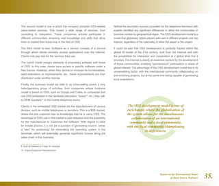Report on the International Status
of Open Source Software 35.
The second model is one in which the company provides OSS-related
value-added services. This covers a wide range of services, from
consulting to integration. These companies actively participate in
different communities, acquiring vast knowledge and skills that allow
them to market their know-how in the field of OSS.
The third model is new. Software as a service consists of a service
through which clients remotely access applications over the Internet.
Clients only pay rent for the services they use.
The hybrid model merges elements of proprietary software with those
of OSS. In this case, clients have access to specific software under a
free license. However, when they decide to increase its functionalities,
want extensions or improvements, etc., these improvements are then
distributed under another license.
Finally, the business model we refer to as cross-selling covers a very
heterogeneous group of activities, from companies whose business
model is based on OSS, such as Google and Collax, to companies that
use OSS embedded in the hardware (decoders, “boxes”9
, etc.) they sell,
to OEM suppliers10
or the mobile telephone sector.
Clients in the embedded OSS market are the manufacturers of various
devices, such as mobile telephones or decoders. This is a B2B market,
where the end customer has no knowledge that he is using OSS. The
advantage of OSS use in this market is cost reduction and the possibility
for the manufacturer to customise the software. With regard to OSS
for mobile phones, it is not yet a question of generating income, rather
a war for positioning, for dominating the operating system in the
terminals, which will potentially generate significant income along the
value chain in this business.
9  Such as Netezza or Collax, for example.
10  Original Equipment Manufacturers
Neither the secondary sources consulted nor the telephone interviews with
experts identified any significant differences in either the communities or
business models by geographical region. The OSS development model is a
model that globalises, where players take part in different projects over the
Internet, regardless of the nationality of either the player or the project.
It could be said that OSS development is perfectly framed within the
global IS model of the 21st century, built from the Internet and with
the possibilities for interaction and cooperation at a global level that it
provides. The Internet is clearly an essential medium for the development
of these communities, enabling spontaneous participation in areas of
global interest. The advantage of the OSS development model lies in its
universalising factor, with the international community collaborating on
and enriching projects, but at the same time being capable of generating
local adaptations.
The OSS development model is one of
enrichment, where the globalisation of
the system allows for the simultaneous
collaboration of an international
community and a local community,
with the local community championing
its differences.
 