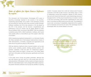 Report on the International Status
of Open Source Software38.
State of affairs for Open Source Software
by region
The Information and Communications Technologies (ICT) sector is
becoming increasingly important in the economy of all countries,
representing approximately 10% of GDP in most developed countries
and accounting for more than half of their economic growth forecasts.
Software constitutes one of the main elements in the role played by
the ICTs in the economy, and the structure, competitiveness and
performance of the ICT industry may be greatly affected by Open
Source Software (OSS). According to UNU-MERIT, OSS may represent
a potential saving of 36% in RD investments in software, which would
mean greater profits or a more efficient use of this capital in other lines
of innovation.
OSS is experiencing significant development in our Information Society
(IS). Many examples exist of technological implementations based on
OSS. Administrations, universities, companies and organisations of all
types around the world are opting for OSS products.
OSS has obtained a significant share of several markets, such as web
servers, server operating systems, desktop operating systems, web
browsers, databases, e-mail and other ICT infrastructure systems.
These market shares are higher in Europe than in the United States
(with Asia in third place), and they have grown significantly over the last
five years.
In the public sector, Europe has greater penetration, although Asia
and Latin America may soon catch up. In the private sector and at an
international level, OSS adoption is led by medium and large companies.
While the United States leads in terms of large OSS-related companies,
the greater individual contribution from Europe has resulted in a growing
number of success stories from small and medium-sized European
companies in the field of OSS. Europe is the leading region in terms
of collaboration among OSS developers, followed by North America.
Asia and Latin America are faced with a great disadvantage because of
language barriers, but they may be experiencing an increase in activity
in the local communities. OSS has been implemented for quite some
time in universities and RD centres around the world. The availability of
source code, cost savings, its adaptability, independence from suppliers,
and its robustness and security are some of the advantages that free
technologies offer over private software in this area.
OSS may represent a potential saving
of 36% in RD investment in software,
which would mean greater profits or a
more efficient use of this capital in
other lines of innovation.
 