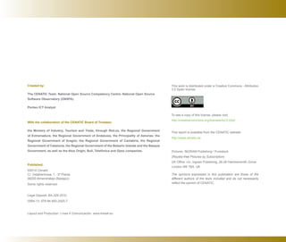 Created by:
The CENATIC Team. National Open Source Competency Centre. National Open Source
Software Observatory (ONSFA).
Penteo ICT Analyst
With the collaboration of the CENATIC Board of Trustees:
the Ministry of Industry, Tourism and Trade, through Red.es, the Regional Government
of Extremadura, the Regional Government of Andalusia, the Principality of Asturias, the
Regional Government of Aragón, the Regional Government of Cantabria, the Regional
Government of Catalonia, the Regional Government of the Balearic Islands and the Basque
Government, as well as the Atos Origin, Bull, Telefónica and Gpex companies.
Published:
©2010 Cenatic
C/. Vistahermosa, 1 - 3ª Planta
06200 Almendralejo (Badajoz)
Some rights reserved.
Legal Deposit: BA-329-2010
ISBN-13: 978-84-693-2425-7
Layout and Production: Línea 4 Comunicación. www.linea4.eu
This work is distributed under a Creative Commons - Attribution
3.0 Spain license.
To see a copy of this license, please visit:
http://creativecommons.org/licenses/by/3.0/es/
This report is available from the CENATIC website:
http://www.cenatic.es
Pictures: INGRAM Publishing / Purestock
(Royalty-free Pictures by Subscription)
UK Office. c/o. Ingram Publishing, 26-28 Hammersmith Grove
London W6 7BA. UK
The opinions expressed in this publication are those of the
different authors of the texts included and do not necessarily
reflect the opinion of CENATIC.
 