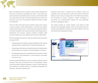 Report on the International Status
of Open Source Software40.
Most Linux distributions are, to a greater or lesser extent, developed and
led by their communities of developers and users. In some cases, they
are led and financed completely by the community, as with Debian GNU/
Linux, while others rely upon commercial distribution and a version of a
community, as we see in the example of RedHat with Fedora or SuSE
with OpenSuSE.
There are OSS communities whose members include small, medium
or large companies, public administrations, universities and research
centres and technology centres. They all share the principle that OSS is
an effective strategy for improving the processes of technology research,
development and innovation, making it possible to establish viable
business models and win-win relationships that promote collaboration.
OSS has a great future ahead of it. There are several reasons to promote
and support OSS:
Financial reasons (it is cheaper, has lower development costs, reduces•	
development time, enables local ICT company development, etc.)
Culturalreasons(itfostersandmeetsthedemandsofmulticulturalism•	
and the presence and needs of minority languages and cultures.)
Technological reasons (it is more flexible and user-oriented, involves•	
the end user in the development, is more advanced, more stable,
more secure, etc.)
According to Mark Shuttleworth of Ubuntu, software distributions will be
universal in the future, but will leave room for customisation, whether
cultural (according to different languages or cultures), sector-based (for
the educational or industrial sectors), or professional (distributions for
physicians, architects or teachers, etc.).
Everything would seem to indicate that this adoption process will
accelerate over the next few years. In spite of this, however, the level of
adoption in each country, the approaches of the different governments,
the commitment by private companies, society's participation in
communities and university-based research will vary significantly,
according to geographical region.
This chapter provides an in-depth analysis of the degree of OSS
maturity in each geographical region, and the current status of the main
countries that significantly contribute to the state of affairs for OSS use
and development by geographical region.
 