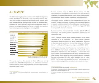 Report on the International Status
of Open Source Software 41.
4.1. EUROPE
The difference among European countries in terms of OSS development is
evident. According to the “Flosspols” survey conducted in the EU in 2005,
79%1
of the countries surveyed use OSS to some degree. However, while
some countries, such as Germany, Spain and Italy, are significant users,
others such as Greece and the United Kingdom show a lower degree of
adoption, coinciding precisely with the fact that their public administrations
have not been pioneers in adopting and promoting OSS.
The survey examines the reasons for these differences among
countries. One of the influencing factors is the professional experience
of IT directors: the greater their programming experience, the more they
appreciate access to code.
1  See “Guidelines Public procurement and Open Source Software,” published in 2008 by
IDABC OSOR
In some countries, such as Holland, Sweden, France and Italy,
interoperability was one of the factors taken into account when deciding to
implement OSS, while in others, such as Greece and the United Kingdom,
compatibility with already installed software was especially important.
According to Gartner2
, the level of OSS implementation in Europe will
gradually increase as the supply and support services mature. Based on
a series of surveys conducted in different European countries, Gartner
published some interesting conclusions about the starting point for OSS
in Europe and its short-term prospects.
European countries show considerable interest in OSS for different
technologies, from operating systems to applications, infrastructure and
development tools.
OSS is commonly used in server operating systems, and is already
considered to be a “commodity3
”. In a similar manner, database
management systems (DBMS) are widely implemented. According
to Gartner's survey sample, one of every five companies in France,
Germany and the United Kingdom have implemented OSS for CRM.
Institutions in the European Union have been an important driving force in
terms of OSS development and adoption in Europe. As a result, various
OSS policies4
and reports have been developed at a European level, such
as “A Guideline for F/OSS Adoption in Public Sector with special focus on
target countries,” which formed part of the tOSSad project, and “Guidelines
for Public Procurement and Open Source Software” from the IDABC
OSOR. The “European Interoperability Framework” establishes a set of
recommendations and guidelines for electronic administration services.
2  Open Source in Europe 2008 by Gartner. www.gartner.com
3  Commodity: English term commonly used in business jargon to describe basic or generic
goods, with no distinction between the two.
4  For more information, see Government Open Source Policies published by CSIS in 2007
and 2008.
 