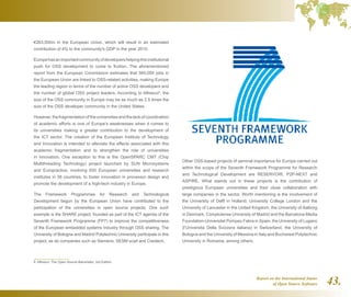 Report on the International Status
of Open Source Software 43.
€263,000m in the European Union, which will result in an estimated
contribution of 4% to the community's GDP in the year 2010.
Europehasanimportantcommunityofdevelopershelpingthisinstitutional
push for OSS development to come to fruition. The aforementioned
report from the European Commission estimates that 565,000 jobs in
the European Union are linked to OSS-related activities, making Europe
the leading region in terms of the number of active OSS developers and
the number of global OSS project leaders. According to Alfresco8
, the
size of the OSS community in Europe may be as much as 2.5 times the
size of the OSS developer community in the United States.
However,thefragmentationoftheuniversitiesandthelackofcoordination
of academic efforts is one of Europe's weaknesses when it comes to
its universities making a greater contribution to the development of
the ICT sector. The creation of the European Institute of Technology
and Innovation is intended to alleviate the effects associated with this
academic fragmentation and to strengthen the role of universities
in innovation. One exception to this is the OpenSPARC CMT (Chip
Multithreading Technology) project launched by SUN Microsystems
and Europractice, involving 650 European universities and research
institutes in 38 countries, to foster innovation in processor design and
promote the development of a high-tech industry in Europe.
The Framework Programmes for Research and Technological
Development begun by the European Union have contributed to the
participation of the universities in open source projects. One such
example is the SHARE project, founded as part of the ICT agenda of the
Seventh Framework Programme (FP7) to improve the competitiveness
of the European embedded systems industry through OSS sharing. The
University of Bologna and Madrid Polytechnic University participate in this
project, as do companies such as Siemens, SESM scarl and Ciaotech.
8  Alfresco: The Open Source Barometer, 3rd Edition.
Other OSS-based projects of seminal importance for Europe carried out
within the scope of the Seventh Framework Programme for Research
and Technological Development are RESERVOIR, P2P-NEXT and
ASPIRE. What stands out in these projects is the contribution of
prestigious European universities and their close collaboration with
large companies in the sector. Worth mentioning is the involvement of
the University of Delft in Holland, University College London and the
University of Lancaster in the United Kingdom, the University of Aalborg
in Denmark, Complutense University of Madrid and the Barcelona Media
Foundation-Universitat Pompeu Fabra in Spain, the University of Lugano
(l’Universita Della Svizzera italiana) in Switzerland, the University of
Bologna and the University of Messina in Italy and Bucharest Polytechnic
University in Romania, among others.
 