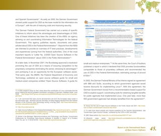 Report on the International Status
of Open Source Software 45.
and Spanish Governments11
. As early as 2000, the German Government
showed public support for OSS as the base model for the information era
in Europe12
, with the aim of reducing costs and improving security.
The German Federal Government has carried out a series of specific
initiatives to inform about the advantages and disadvantages of OSS.
One of these initiatives has been the creation of the KBSt, an agency
advising on and coordinating Information Technologies for the federal
Government. This agency publishes reports, documents and press
articles about OSS in the FederalAdministration13
. Reports from the KBSt
are intended to provide an overview of IT best practices, developments
and experiences coming from the federal authorities. One of the most
important reports is “Letter No. 2/2000 Open Source Software in the
Federal Administration” about OSS in the Public Administration14
.
At a later date, in November 2001, the Bundestag approved a resolution
promoting the use of OSS as a means of ensuring competition to the
proprietary companies dominating the sector, stressing its advantages15
and portraying it as an opportunity for the European software sector.
That same year, the BMWi, the Federal Department of Economy and
Technology, published an open source software guide for small and
medium-sized companies entitled Open Source Software, A guide for
11  A 2000 research study by Paul Jones about the contribution of Linux concludes that the
group making the second greatest contribution consisted of Germans. Matthew Aslett, June
2008. http://blogs.the451group.com/opensource/2008/06/26/open-source-tour-of-europe-
germany/
12  “I am convinced that open source development can form the European base model in
the information age,” declared German Secretary of State Siegmar Mosdorf from the Federal
Ministry of the Economy and Technology during LinuxTag 2000. http://www.internetnews.
com/bus-news/article.php/408271
13  http://linux.kbst.bund.de
14  Open Source Software in the Federal Administration http://www.bit.bund.de/nn_1333080/
BIT/DE/Shared/Publikationen/OSS/KBSt-Brief-nr-2-2000__engl,templateId=raw,property=p
ublicationFile.pdf/KBSt-Brief-nr-2-2000_engl.pdf
15  Article in the Michigan Telecommunications and Technology Law Review, “Government
Preferences for Promoting Open-Source Software: A Solution in Search of a Problem
Sent: Thu Jan 14 17:35:02 2010h. http://www.mttlr.org/volnine/evans.pdf
small and medium enterprises.”16
At the same time, the Court of Auditors
published a report in which it declared that OSS provides functionalities
comparable to those of proprietary software and recommended the
use of OSS in the Federal Administration, estimating savings of around
€100m17
.
In 2002, the German Federal Ministry of the Interior signed an agreement
with IBM and SuSe, according to which government agencies would
receive discounts for implementing Linux18
. With this agreement, the
German Government moved from a recommendation-based support for
OSS to explicit support, coordinating tools for obtaining tangible benefits
for public agencies that implemented Linux. One year later, more than
500 government agencies had already benefited from the agreement19
.
16  Study into the use of Open Source Software in the Public Sector del 2001. http://www.
osor.eu/idabc-studies/expert-docs/oss-fact-sheet
17  To read more about policies and reports published by the German Administration, see
“Government Open Source Policies,” published by the CSIS in 2007 and 2008.
18  BBC News article http://news.bbc.co.uk/2/hi/business/2023127.stm
19  Infoworld news article http://www.infoworld.com/t/platforms/over-500-german-
government-agencies-using-open-source-429
 