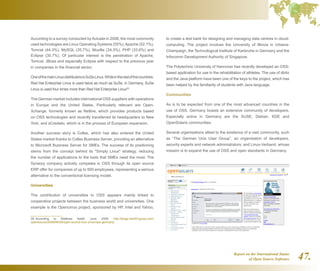 Report on the International Status
of Open Source Software 47.
According to a survey conducted by Actuate in 2008, the most commonly
used technologies are Linux Operating Systems (55%),Apache (52.1%),
Tomcat (44.3%), MySQL (35.7%), Mozilla (34.3%), PHP (33.6%) and
Eclipse (30.7%). Of particular interest is the penetration of Apache,
Tomcat, JBoss and especially Eclipse with respect to the previous year
in companies in the financial sector.
OneofthemainLinuxdistributorsisSuSeLinux.Whileintherestofthecountries,
Red Hat Enterprise Linux is used twice as much as SuSe, in Germany, SuSe
Linux is used four times more than Red Hat Enterprise Linux28
.
The German market includes international OSS suppliers with operations
in Europe and the United States. Particularly relevant are Open-
Xchange, formerly known as Netline, which provides products based
on OSS technologies and recently transferred its headquarters to New
York, and sCredativ, which is in the process of European expansion.
Another success story is Collax, which has also entered the United
States market thanks to Collax Business Server, providing an alternative
to Microsoft Business Server for SMEs. The success of its positioning
stems from the concept behind its Simply Linux strategy, reducing
the number of applications to the tools that SMEs need the most. The
Synerpy company actively competes in OSS through its open source
ERP offer for companies of up to 500 employees, representing a serious
alternative to the conventional licensing model.
Universities
The contribution of universities to OSS appears mainly linked to
cooperative projects between the business world and universities. One
example is the Opencirrus project, sponsored by HP, Intel and Yahoo,
28  According to Matthew Aslett, June 2008. http://blogs.the451group.com/
opensource/2008/06/26/open-source-tour-of-europe-germany/
to create a test bank for designing and managing data centres in cloud-
computing. The project involves the University of Illinois in Urbana-
Champaign, the Technological Institute of Karlsruhe in Germany and the
Infocomm Development Authority of Singapore.
The Polytechnic University of Hannover has recently developed an OSS-
based application for use in the rehabilitation of athletes. The use of db4o
and the Java platform have been one of the keys to the project, which has
been helped by the familiarity of students with Java language.
Communities
As is to be expected from one of the most advanced countries in the
use of OSS, Germany boasts an extensive community of developers.
Especially active in Germany are the SUSE, Debian, KDE and
OpenSolaris communities.
Several organisations attest to the existence of a vast community, such
as “The German Unix User Group”, an organisation of developers,
security experts and network administrators; and Linux-Verband, whose
mission is to expand the use of OSS and open standards in Germany.
 