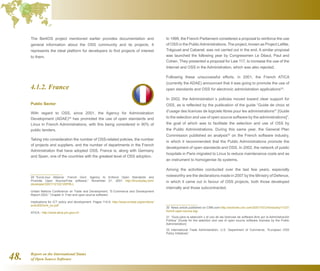 Report on the International Status
of Open Source Software48.
The BerliOS project mentioned earlier provides documentation and
general information about the OSS community and its projects. It
represents the ideal platform for developers to find projects of interest
to them.
4.1.2. France
Public Sector
With regard to OSS, since 2001, the Agency for Administration
Development (ADAE)29
has promoted the use of open standards and
Linux in French Administrations, with this being considered in 90% of
public tenders.
Taking into consideration the number of OSS-related policies, the number
of projects and suppliers, and the number of departments in the French
Administration that have adopted OSS, France is, along with Germany
and Spain, one of the countries with the greatest level of OSS adoption.
29  “EuroLinux Alliance: French Govt. Agency to Enforce Open Standards and
Promote Open Source/Free software,” November 21, 2001 http://linuxtoday.com/
developer/2001112102120PRLL
United Nations Conference on Trade and Development, “E-Commerce and Development
Report 2003,” Chapter 4: Free and open-source software:
Implications for ICT policy and development. Pages 114-9. http://www.unctad.org/en/docs/
ecdr2003ch4_en.pdf
ATICA - http://www.atica.pm.gouv.fr/
In 1999, the French Parliament considered a proposal to reinforce the use
of OSS in the PublicAdministrations. The project, known as Project Lafitte,
Trégouet and Cabanel, was not carried out in the end. A similar proposal
was launched the following year by Congressmen Le Déaut, Paul and
Cohen. They presented a proposal for Law 117, to increase the use of the
Internet and OSS in the Administration, which was also rejected.
Following these unsuccessful efforts, in 2001, the French ATICA
(currently the ADAE) announced that it was going to promote the use of
open standards and OSS for electronic administration applications30
.
In 2002, the Administration´s policies moved toward clear support for
OSS, as is reflected by the publication of the guide “Guide de choix et
d’usage des licences de logiciels libres pour les administrations31
[Guide
to the selection and use of open source software by the administrations]”,
the goal of which was to facilitate the selection and use of OSS by
the Public Administrations. During this same year, the General Plan
Commission published an analysis32
on the French software industry,
in which it recommended that the Public Administrations promote the
development of open standards and OSS. In 2002, the network of public
hospitals in Paris migrated to Linux to reduce maintenance costs and as
an instrument to homogenise its systems.
Among the activities conducted over the last few years, especially
noteworthy are the declarations made in 2007 by the Ministry of Defence,
in which it came out in favour of OSS projects, both those developed
internally and those subcontracted.
30  News article published on CNN.com http://archives.cnn.com/2001/TECH/industry/11/27/
french.open.source.idg/
31  “Guía para la selección y el uso de las licencias de software libre por la Administración
Pública” [Guide for the selection and use of open source software licenses by the Public
Administration]
32  International Trade Administration, U.S. Department of Commerce, “European OSS
Policy Initiatives”
 