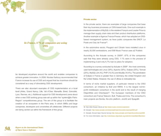 Report on the International Status
of Open Source Software50.
be developed anywhere around the world and enables companies to
achieve greater innovation. In 2008, Nicolas Sarkozy recommended that
France increase its use of OSS and argued that tax incentives should be
considered as a way of stimulating OSS development.
There are also abundant examples of OSS implementation at a local
level (Arles, Grand Nancy, Lille, Val d’Oise, Marseille, Brest, Grenoble,
Lyon, Rennes, etc.). Additional support for OSS development came about
when a new OSS working group was set up within the “system@tic Paris-
Region” competitiveness group. The aim of this group is to facilitate the
creation of an ecosystem in the Paris area, in which SMEs and large
companies, developers and universities all collaborate. Different projects
are being carried out within the framework of this group.
Private sector
In the private sector, there are examples of large companies that base
their key business processes on OSS-based tools. One such example is
the implementation of MySQLin the retailers Franprix and Leader Price to
manage their supply chain data and their product distribution platforms.
Another example is Agence France-Presse, which has adopted an OSS-
based management system, as have public companies like SNCF, La
Poste and Gaz de France39
.
In the automotive sector, Peugeot and Citroën have installed Linux in
nearly 20,000 workstations, and EMI Music France uses eZ Publish.
According to the Actuate survey, in 200940
, 67% of the companies
said that they were already using OSS, 1.1% were in the process of
implementing it and only 6.7% had no plans for adoption.
According to a survey conducted by Actuate in 200841
, the most commonly
used technologies are Linux (30%), Apache (30%), Eclipse (25%), Tomcat
(25%), MySQL(24.3%), PHP (19.3%) and Mozilla (16.4%). The penetration
of Eclipse in France is greater than in Germany, the United Kingdom and
the United States. However, the use of JBoss is noticeably low.
In terms of niche market suppliers, of particular interest is the OW2
consortium, an initiative by Bull and INRIA. It is the largest not-for-
profit middleware consortium in the world and is the result of merging
ObjectWeb and Orientware42
. The European members of the OW2
consortium are France Telecom, Bull, Thales and Inria. The consortium's
main projects are Bonita, the eXo platform, JonAS and SpagoBI.
39  See other Nuxeo clients at http://www.nuxeo.com/en/customers/
40  Actuate: http://www.actuate.com/download/OpenSourceSurvey/oss2009.pdf
41  Actuate: Annual Open Source Survey http://www.actuate.com/OpenSourceSurvey2008
42  For more information, see http://orientware.objectweb.org/xwiki/bin/view/Main/Members
In France, 67% of companies are using
OSS.
 