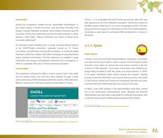 Report on the International Status
of Open Source Software 51.
Universities
Among the ecosystems created around “system@tic Paris-Region” is
the Codex project, in which Innovimax, Inria Grenoble, Inria Lille, Inria
Saclay, François Rabelais University, Denis Diderot University and the
University of Paris Sud collaborate; and the Couverture project, in which
Adacore, Open Wide, Telecom Paristech and Pierre et Marie Curie
University collaborate43
.
An important project resulting from a purely university-based initiative
is the ESUP-Portail consortium, originally formed by 15 French
universities, and ultimately including 80 universities, to create the digital
education portal that enables information exchange among educational
teams, students and families. The final objective is to establish a large
community and ensure technological coherence and convergence in
order to accelerate OSS use in French secondary education.
Communities
The importance achieved by OSS in French society, both in the public
and the private sector, can only have been attained through a solid,
active community of OSS developers within the country. OW2, Mandriva,
Alfresco, Drupal and FUSE are important communities in France.
The importance of OSS in the French ICT sector is demonstrated by
the fact that since July 2004, France has had its own OSS license,
43  For more details, see http://www.systematic-paris-region.org/fr/logiciel/t_5_Projets.html
CeCILL44
. It is compatible with both French law and the GNU GPL and
was approved by the Free Software Foundation. CeCILL-B is similar to
the BSD license, while CeCILL-C is more comparable to LGPL. This fact,
along with the firm support for OSS shown by the French Administration,
constitutes a solid base for continuing OSS development in France in
the future.
4.1.3. Spain
Public Sector
In Spain, more and more Public Administrations, companies, universities
and users are turning to OSS in order to reduce costs during the current
economic crisis. Spain is “among the most active countries in the EU
in terms of OSS adoption, since many of the open code initiatives are
being widely accepted in both the public and private sectors. In 2009,
in its report “Worldwide Open Source Activity and Growth,” RedHat
pointed out the fact that Spain is the second ranked country in the world
in OSS activity, trailing only France and surpassing Germany and other
countries that have traditionally been very strong in this area.
In Spain, most OSS projects in the administration have been carried
out at the Autonomous Administration level, although the National
Administration has also been responsible for initiatives and policies with
a national impact and for implementing important OSS projects.
44  For more information, see http://www.cecill.info/index.en.html
 