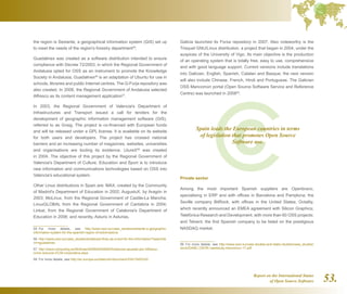 Report on the International Status
of Open Source Software 53.
the region is Sextante, a geographical information system (GIS) set up
to meet the needs of the region's forestry department55
.
Guadalinex was created as a software distribution intended to ensure
compliance with Decree 72/2003, in which the Regional Government of
Andalusia opted for OSS as an instrument to promote the Knowledge
Society in Andalusia. Guadalinex56
is an adaptation of Ubuntu for use in
schools, libraries and public Internet centres. The G-Forja repository was
also created. In 2008, the Regional Government of Andalusia selected
Alfresco as its content management application57
.
In 2003, the Regional Government of Valencia's Department of
Infrastructures and Transport issued a call for tenders for the
development of geographic information management software (GIS),
referred to as Gvsig. The project is co-financed with European funds
and will be released under a GPL license. It is available on its website
for both users and developers. The project has crossed national
barriers and an increasing number of magazines, websites, universities
and organisations are touting its existence. LliureX58
was created
in 2004. The objective of this project by the Regional Government of
Valencia's Department of Culture, Education and Sport is to introduce
new information and communications technologies based on OSS into
Valencia's educational system.
Other Linux distributions in Spain are: MAX, created by the Community
of Madrid's Department of Education in 2002; AugustuX, by Aragón in
2003; MoLinux, from the Regional Government of Castile-La Mancha;
LinuxGLOBAL from the Regional Government of Cantabria in 2004;
Linkat, from the Regional Government of Catalonia's Department of
Education in 2006; and recently, Asturix in Asturias.
55  For more details, see http://www.osor.eu/case_studies/sextante-a-geographic-
information-system-for-the-spanish-region-of-extremadura
56  http://www.osor.eu/case_studies/andalusia-floss-as-a-tool-for-the-information/?searchte
rm=guadalinex
57  http://www.computing.es/Noticias/200804240009/Andalucia-apuesta-por-Alfresco-
como-solucion-ECM-corporativa.aspx
58  For more details, see http://ec.europa.eu/idabc/en/document/3341/505%20
Galicia launched its Forxa repository in 2007. Also noteworthy is the
Trisquel GNU/Linux distribution, a project that began in 2004, under the
auspices of the University of Vigo. Its main objective is the production
of an operating system that is totally free, easy to use, comprehensive
and with good language support. Current versions include translations
into Galician, English, Spanish, Catalan and Basque; the next version
will also include Chinese, French, Hindi and Portuguese. The Galician
OSS Mancomún portal (Open Source Software Service and Reference
Centre) was launched in 200859
.
Private sector
Among the most important Spanish suppliers are Openbravo,
specialising in ERP and with offices in Barcelona and Pamplona; the
Seville company BitRock, with offices in the United States; Octality,
which recently announced an EMEA agreement with Silicon Graphics;
Telefónica Research and Development, with more than 60 OSS projects;
and Telvent, the first Spanish company to be listed on the prestigious
NASDAQ market.
59  For more details, see http://www.osor.eu/case-studies-and-idabc-studies/case_studies/
docs/IDABC.OSOR.casestudy.mancomun.17.pdf
Spain leads the European countries in terms
of legislation that promotes Open Source
Software use.
 