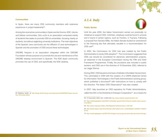 Report on the International Status
of Open Source Software 55.
Communities
In Spain, there are many OSS community members with extensive
experience in project leadership65
.
Among the most active communities in Spain are the Gnome, KDE, Ubuntu
and Debian communities. GUL-uc3m is an association comprised mainly
of students that seeks to promote OSS at universities, focusing mainly on
students, but without neglecting university institutions. The main objectives
of the Spanish Java community are the diffusion of Java technologies in
Spanish and the promotion of OSS around these technologies.
GNOME Hispano is an association integrated within the GNOME
Foundation whose purpose is to promote the use and maintenance of the
GNOME desktop environment in Spanish. The KDE Spain community
promotes the use of OSS, and specifically, the KDE desktop.
65  Matthew Aslett, at http://blogs.the451group.com/opensource/2008/06/27/open-source-
tour-of-europe-spain/
4.1.4. Italy
Public Sector
Until the year 2000, the Italian Government carried out practically no
initiatives to support OSS. Until then, initiatives could be found in schools
and in towns in certain regions, such as Trentino, in Tuscany. Following
a proposal from Senator Millio, the Italian Senate studied an amendment
to the financing law that ultimately resulted in a recommendation for
OSS use66
.
In 2002, the Commission for OSS Use was created by the Public
Administration to study OSS adoption67
. The Commission suggested that
OSS use should be considered for electronic administration projects,
as observed in the European Commission during the Fifth and Sixth
Framework Programmes. Finally, the procedure was included in public
tenders, and OSS use in the directive of 18 December 2003, referred to
as Legge Stanca.
During 2002, OSS became a hot topic of debate in the Italian Government.
This culminated in 2004 with the creation of a CNIPA (National Centre
for Information Technologies in the Public Administration) working group,
which published a document68
with instructions on how to comply with
the directive. The Italian OSS Observatory69
was also created.
In 2007, Italy launched an OSS repository for Public Administrations,
called theASC or theAmbiente di Sviluppo Cooperativo70
, as a means for
66  15 December 2000, Ref. 9.4885.564 http://www.interlex.it/pa/emendam.htm
67  http://robertogaloppini.net/2006/12/22/italian-government-funds-to-sustain-open-source-
innovation/
68  http://www.cnipa.gov.it/site/_files/Rapporto%20conclusivo_OSS.pdf
69  http://www.osspa.cnipa.it/home/index.php?option=com_contenttask=viewid=14Item
id=30
70  http://robertogaloppini.net/2007/05/16/open-source-government-italy-launches-its-forge/
 